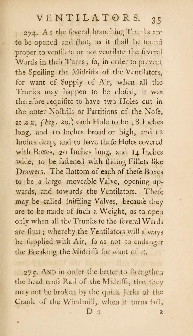 274. As the feveral branching Trunks are to be opened and {hut, as it {hall be found proper to ventilate or not ventilate the feveral Wards in their Turns fo, in order to prevent the Spoiling the Midriffs of the Ventilators, for want of Supply of Air, when all the Trunks may happen to be clofed, it was therefore requiiite to have two Holes cut in the outer Noftrils or Partitions of the Nofe, * at z z, (Fig. 20.) each Hole to be 18 Inches long, and io Inches broad or high, and 12 Inches deep, and to have thefe Holes covered with Boxes, 20 Inches long, and 14 Inches wide, to be faflened with Aiding Fillets like Drawers. The Bottom of each of thefe Boxes to be a large moveable Valve, opening up¬ wards, and towards the Ventilators. Thefe may be called fniffling Valves, becaufe they are to be made of fuch a Weight, as to open only when all the Trunks to the feveral Wards are fhut; whereby the Ventilators will always be fupplied with Air, fo as not to endanger the Breaking the Midriffs for want of it. 275. And in order the better to ftrengthen the head crofs Rail of the Midriffs, that they may not be broken by the quick Jerks of the Crank of the Windmill,, when it turns fa ft, D 2 a