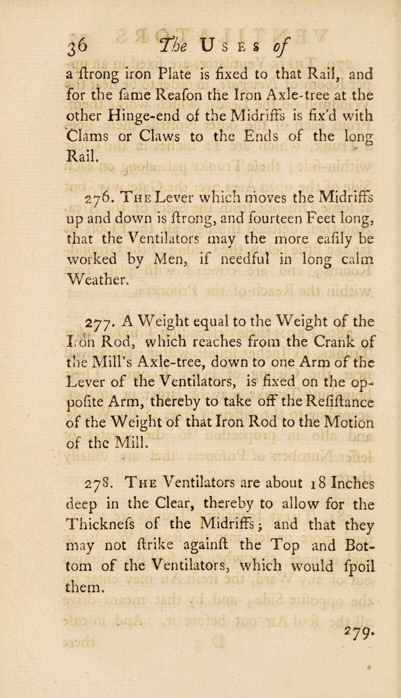 a flrong iron Plate is fixed to that Rail, and for the fame Reafon the Iron Axle-tree at the other Hinge-end of the Midriffs is fix'd with Clams or Claws to the Ends of the long Rail. 276. The Lever which moves the Midriffs up and down is flrong, and fourteen Feet long, that the Ventilators may the more eafily be worked by Men, if needful in long calm Weather. 277. A Weight equal to the Weight of the Iron Rod, which reaches from the Crank of the Mill’s Axle-tree, down to one Arm of the Lever of the Ventilators, is fixed on the op¬ posite Arm, thereby to take off the Refinance of the Weight of that Iron Rod to the Motion of the Mill. 278. The Ventilators are about 18 Inches deep in the Clear, thereby to allow for the Thicknefs of the Midriffs; and that they may not ftrike againfl the Top and Bot¬ tom of the Ventilators, which would fpoil them. • * \ 279.