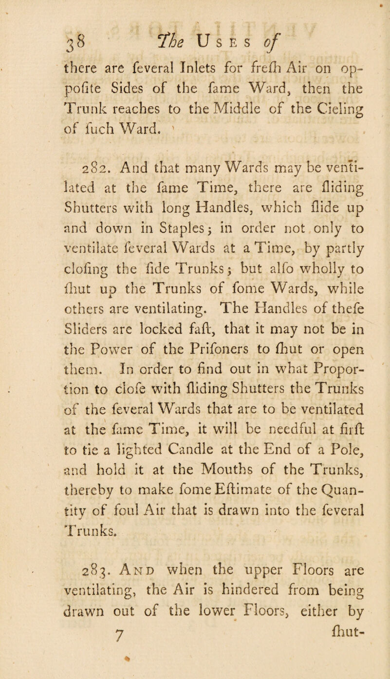 there are feveral Inlets for frefh Air on op- pofite Sides of the fame Ward, then the Trunk reaches to the Middle of the Cieling of fuch Ward, ' 282. And that many Wards may be venti¬ lated at the fame Time, there are Hiding Shutters with long Handles, which Hide up and down in Staples > in order not only to ventilate feveral Wards at a Time, by partly doling the fide Trunks; but alfo wholly to fhut up the Trunks of fome Wards, while others are ventilating. The Handles of thefe Sliders are locked faft, that it may not be in the Power of the Prifoners to fhut or open them. In order to find out in what Propor¬ tion to clofe with Hiding Shutters the Trunks of the feveral Wards that are to be ventilated at the fame Time, it will be needful at fir ft to tie a lighted Candle at the End of a Pole, and hold it at the Mouths of the Trunks, thereby to make fomeEftimate of the Quan¬ tity of foul Air that is drawn into the feveral Trunks, 283. And when the upper Floors are ventilating, the Air is hindered from being drawn out of the lower Floors, either by 7 fhut-