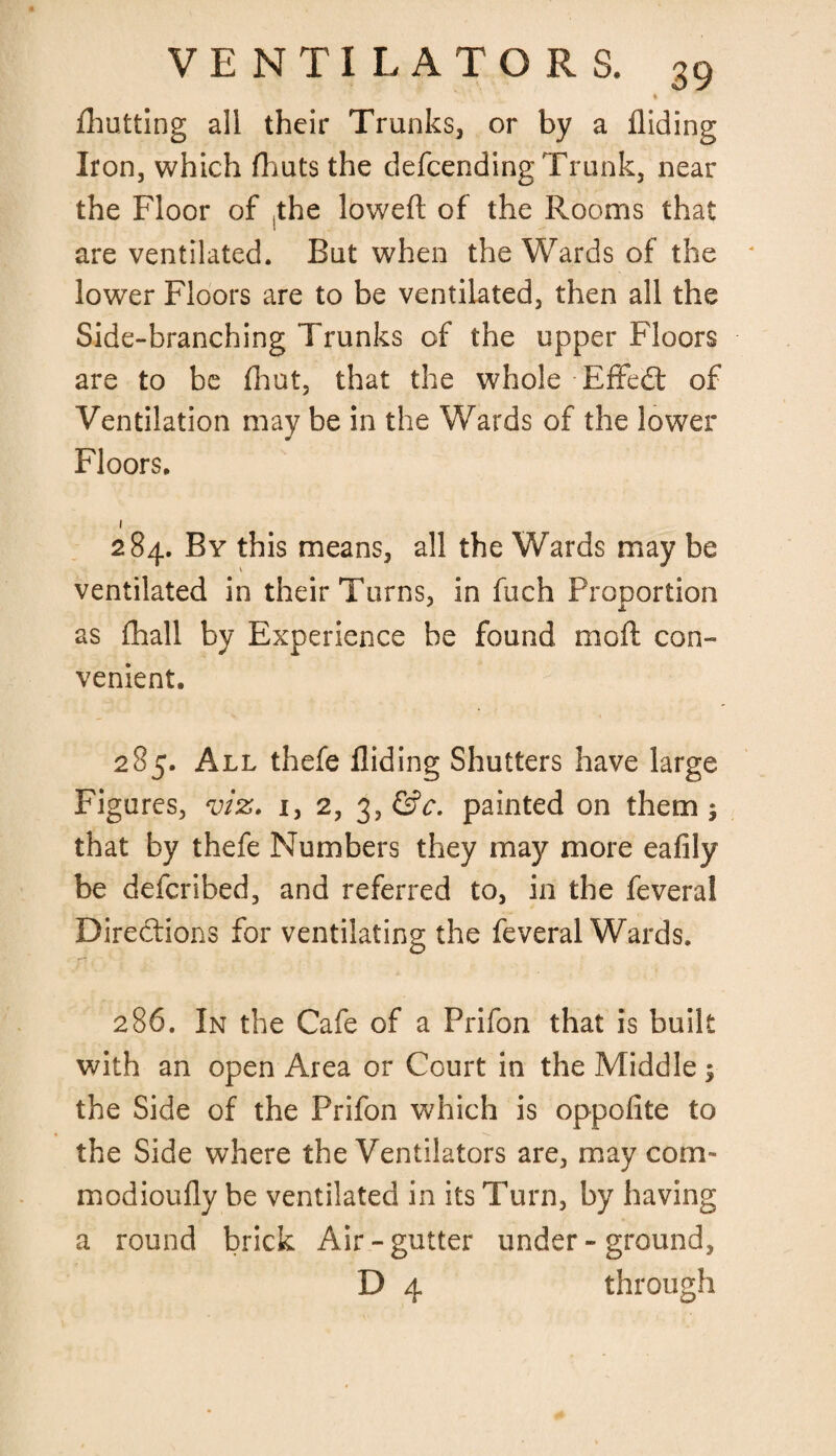 ♦ fhutting all their Trunks, or by a Aiding Iron, which (huts the defending Trunk, near the Floor of ,the loweft of the Rooms that are ventilated. But when the Wards of the lower Floors are to be ventilated, then all the Side-branching Trunks of the upper Floors are to be Aiut, that the whole Effect of Ventilation may be in the Wards of the lower Floors. 1 284. By this means, all the Wards may be \ ventilated in their Turns, in fuch Proportion as (hall by Experience be found mcft con¬ venient. 285. All thefe Aiding Shutters have large Figures, viz. i, 2, 3, &c. painted on them ; that by thefe Numbers they may more eaAly be defcribed, and referred to, in the feveral Directions for ventilating the feveral Wards. 286. In the Cafe of a Prifon that is built with an open Area or Court in the Middle ; the Side of the Prifon which is oppoAte to the Side where the Ventilators are, may corn- modiouAy be ventilated in its Turn, by having a round brick Air-gutter under - ground, D 4 through