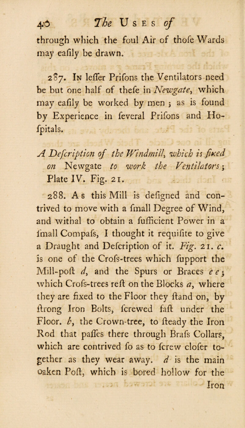 through which the foul Air of thofe Wards inay eafily be drawn* 287. In lefler Prifons the Ventilators need be but one half of thefe in Newgate, which may eafily be worked by men ; as is found by Experience in feveral Prifons and Ho- fpitals. A Defcription of the Windmill\ which is fixed on Newgate to work the Ventilators $ Plate IV. Fig. 21. 288. As this Mill is defigned and con¬ trived to move with a fmall Degree of Wind, and withal to obtain a fufficient Power in a linall Compafs, I thought it requifite to give a Draught and Defcription of it. Fig. 21. c. is one of the Crofs-trees which fupport the Mill-poft d, and the Spurs or Braces e e -y which Crofs-trees reft on the Blocks a, where they are fixed to the Floor they ftand on, by ftrong Iron Bolts, fcrewed faft under the Floor. l\ the Crown-tree, to fteady the Iron Rod that paffes there through Brafs Collars, which are contrived fo as to fcrew clofer to¬ gether as they wear away, d is the main oaken Poft3 which is bored hollow for the - • - • - Iron