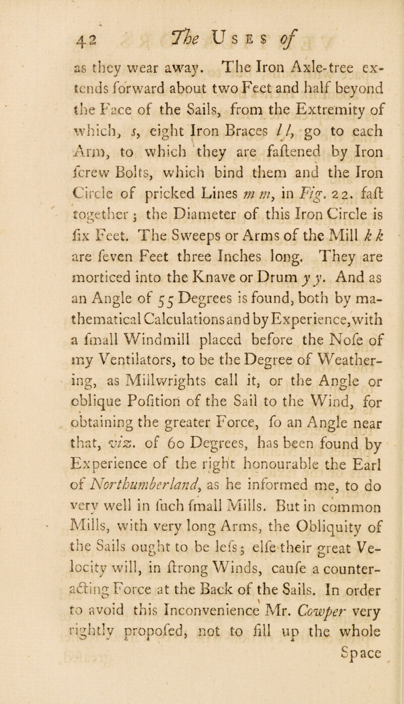 as they wear away. The Iron Axle-tree ex¬ tends forward about two Feet and half beyond the Face of the Sails, from the Extremity of which, j, eight Iron Braces / /, go to each Arm, to which they are faltened by Iron fcrew Bolts, which bind them and the Iron Circle of pricked Lines m my in Fig. 22. fa ft together: the Diameter of this Iron Circle is fix Feet. The Sweeps or Arms of the Mill k k are feven Feet three Inches long, They are morticed into the Knave or Drum y y. And as an Angle of 55 Degrees is found, both by ma¬ thematical Calculations and by Experience, with a Email Windmill placed before the Nofe of my Ventilators, to be the Degree of Weather¬ ing, as Millwrights call it, or the Angle or oblique Pofitiori of the Sail to the Wind, for obtaining the greater Force, fo an Angle near that, viz. of 60 Degrees, has been found by Experience of the right honourable the Earl of Northumberland, as he informed me, to do very well in fuch fmall Mills. Butin common Mills, with very long Arms, the Obliquity of the Sails ought to be lefts $ eife their great Ve¬ locity will, in ftrong Winds, caufe a counter¬ acting Force at the Back of the Sails. In order to avoid this Inconvenience Mr. Cowper very rightly propofed, not to fill up the whole Space