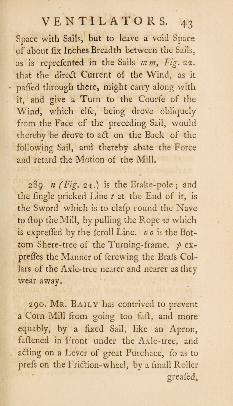 Space with Sails, but to leave a void Space of about fix Inches Breadth between the Sails, as is reprefented in the Sails mmy Fig. 22, that the direct Current of the Wind, as it - paffed through there, might carry along with it, and give a Turn to the Courfe of the Wind, which elfe, being drove obliquely from the Face of the preceding Sail, would thereby be drove to aft on the Back of the following Sail, and thereby abate the Force and retard the Motion of the Mill. 289. n (Fig. 21.) is the Brake-pole; and the fingle pricked Line t at the End of it, is the Sword which is to clafp round the Nave to flop the Mill, by pulling the Rope w which is expreffed by the fcroll Line. 0 0 is the Bot¬ tom Shere-tree of the Turning-frame, p ex- prefles the Manner of fcrewing the Brafs Col¬ lars of the Axle-tree nearer and nearer as they & wear away. 290. Mr. Baily has contrived to prevent a Corn Mill from going too fall, and more equably, by a fixed Sail, like an Apron, fattened in Front under the Axle-tree, and afting on a Lever of great Purchace, fo as to prefs on the Friftion-wheel, by a frnall Roller greafed.