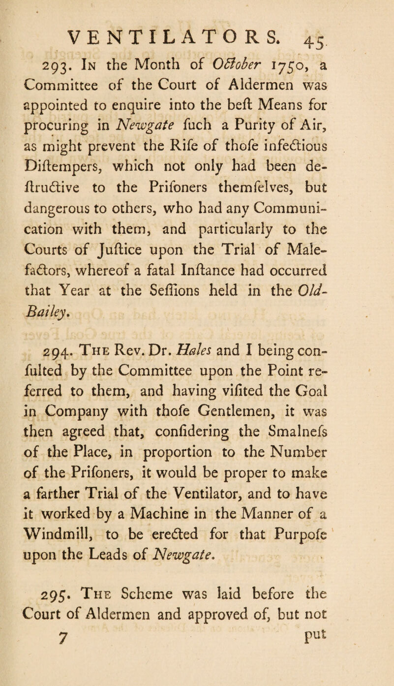 293. In the Month of October 1750, a Committee of the Court of Aldermen was appointed to enquire into the beft Means for procuring in Newgate fuch a Purity of Air, as might prevent the Rife of thofe infectious Diftempers, which not only had been de- flruCtive to the Prifoners themfelves, but dangerous to others, who had any Communi¬ cation with them, and particularly to the Courts of Juftice upon the Trial of Male¬ factors, whereof a fatal Inftance had occurred that Year at the Seffions held in the Old- Bailey. \ 294. The Rev. Dr. Hales and I being con¬ futed by the Committee upon the Point re¬ ferred to them, and having vifited the Goal in Company with thofe Gentlemen, it was then agreed that, confidering the Smalnefs of the Place, in proportion to the Number of the Prifoners, it would be proper to make a farther Trial of the Ventilator, and to have it worked by a Machine in the Manner of a Windmill, to be ereCled for that Purpofe upon the Leads of Newgate. 295. The Scheme was laid before the Court of Aldermen and approved of, but not 7 Put