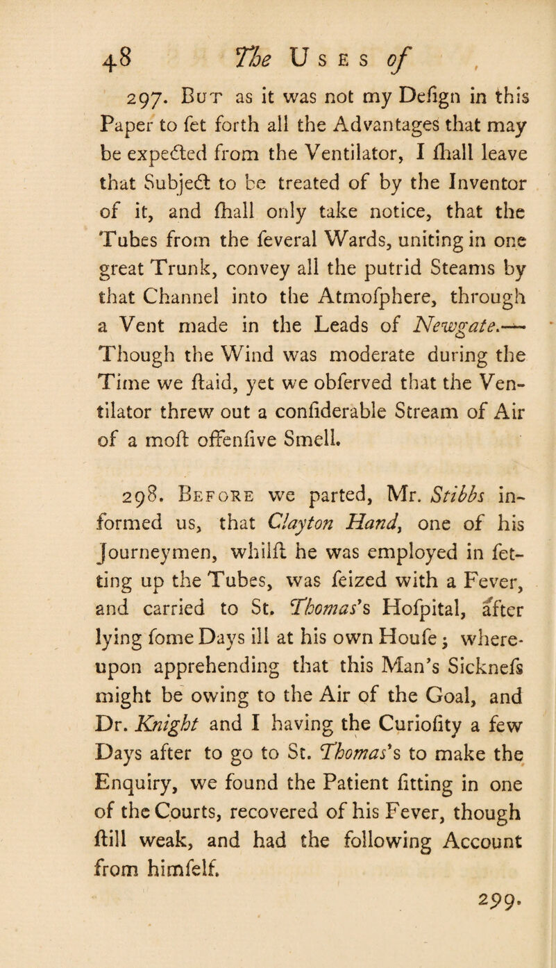 297. Bur as it was not my Defign in this Paper to fet forth all the Advantages that may be expected from the Ventilator, I fhall leave that Subject to be treated of by the Inventor of it, and fhall only take notice, that the Tubes from the feveral Wards, uniting in one great Trunk, convey all the putrid Steams by that Channel into the Atmofphere, through a Vent made in the Leads of Newgate.— Though the Wind was moderate during the Time we ftaid, yet we obferved that the Ven¬ tilator threw out a conliderable Stream of Air of a mo ft offenfive Smell. 298. Before we parted, Mr. Stibbs in¬ formed us, that Clayton Hand, one of his journeymen, whilft he was employed in fet- ting up the Tubes, was feized with a Fever, and carried to St. Thomas*s Hofpital, after lying feme Days ill at his own Houfe; where¬ upon apprehending that this Man's Sicknefs might be owing to the Air of the Goal, and Dr. Knight and I having the Curiofity a few Days after to go to St. Thomas*s to make the Enquiry, we found the Patient fining in one of the Courts, recovered of his Fever, though ftill weak, and had the following Account from himfelfi 2P9.