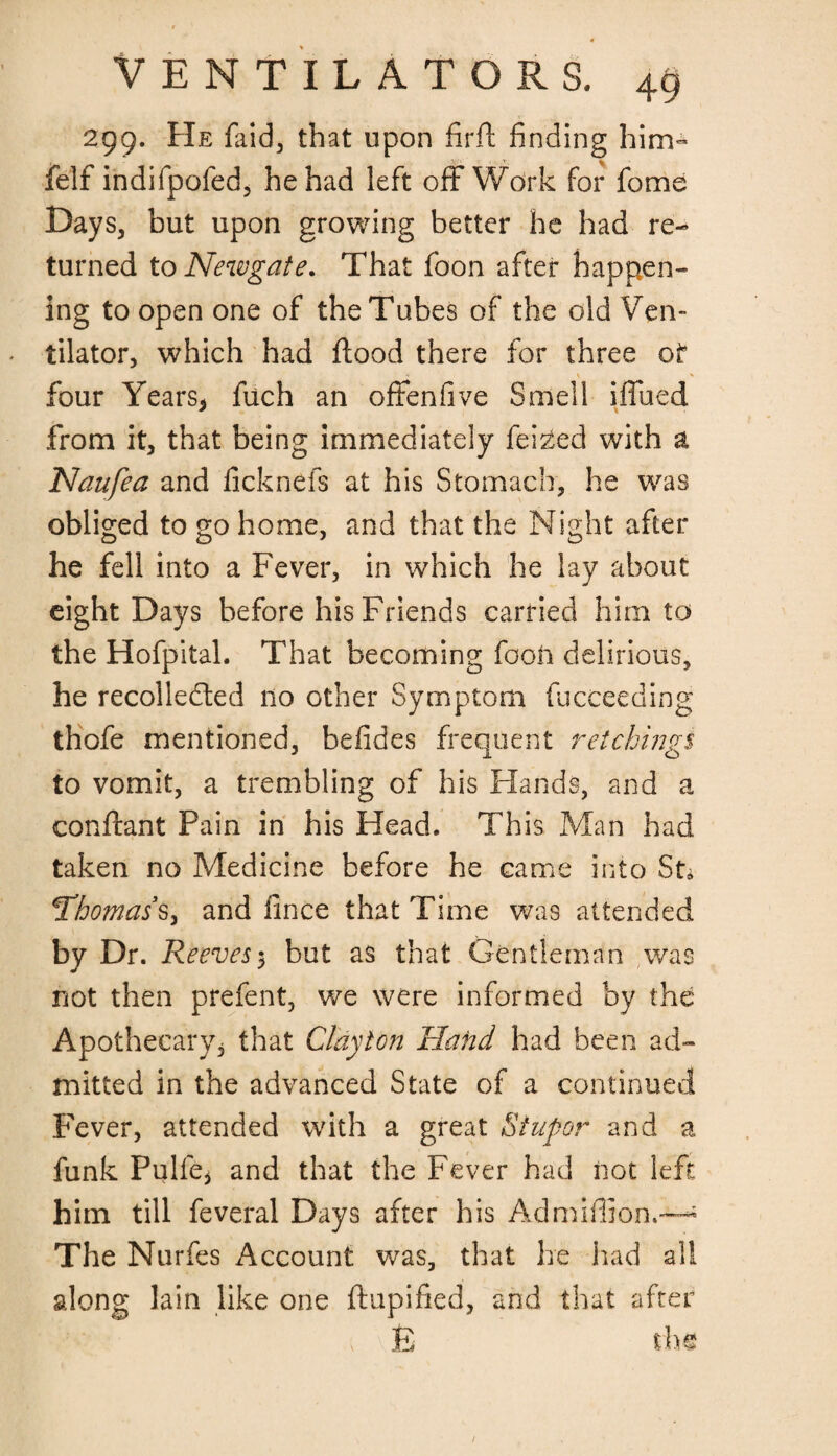 299. He faid, that upon firfl finding him- felf indifpofed, he had left off Work for fome Days, but upon growing better he had re¬ turned to Newgate. That foon after happen¬ ing to open one of the Tubes of the old Ven¬ tilator, which had flood there for three of \ ^ ^ - four Years* fuch an offenfive Smell iffued from it, that being immediately failed with a Naufea and ficknefs at his Stomach, he was obliged to go home, and that the Night after he fell into a Fever, in which he lay about eight Days before his Friends carried him to the Hofpital. That becoming fooh delirious, he recollected 110 other Symptom fucceeding thofe mentioned, befides frequent r etchings 3 10 to vomit, a trembling of his Hands, and a conflant Pain in his Head. This Man had taken no Medicine before he came into St* Thomas s, and fince that Time was attended by Dr. Reeves 5 but as that Gentleman was not then prefent, we were informed by the Apothecary, that Clayton Hatid had been ad¬ mitted in the advanced State of a continued Fever, attended with a great Stupor and a funk Pulfe* and that the Fever had not left him till feveral Days after his Admiflion.-^ The Nurfes Account was, that he had all along lain like one flupified, and that after v E the