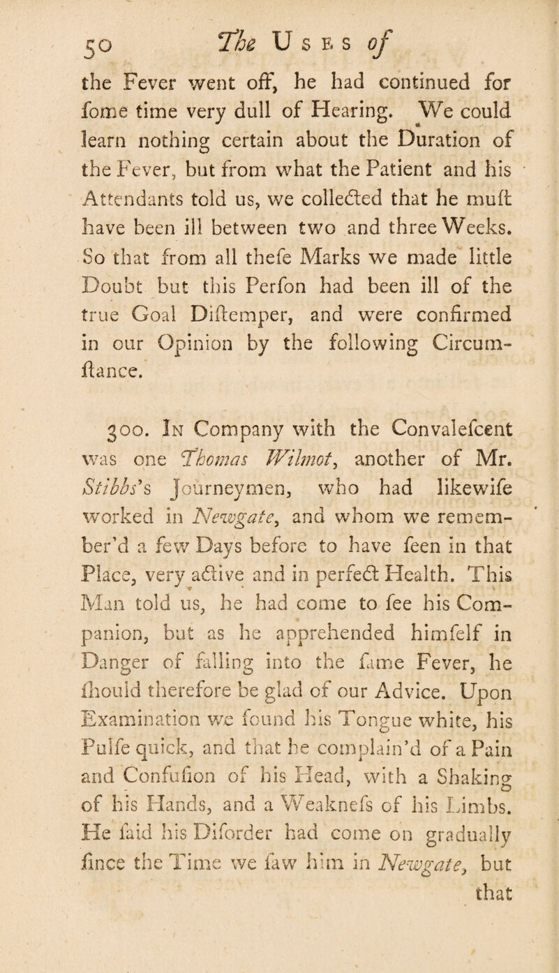 the Fever went off, he had continued for fome time very dull of Hearing. We could learn nothing certain about the Duration of the Fever, but from what the Patient and his Attendants told us, we collected that he muft have been ill between two and three Weeks. So that from all thefe Marks we made little Doubt but this Perfon had been ill of the true Goal Diftemper, and were confirmed in our Opinion by the following Circum- ftance. 300. In Company with the Convalefcent was one Thomas Wilmot, another of Mr. Sttbhs’s Journeymen, who had likewife worked in Newgate, and whom we remem¬ ber’d a few Days before to have feen in that Place, very adtive and in perfedt Health. This Man told us, he had come to fee his Com¬ panion, but as he apprehended himfelf in Danger of falling into the fame Fever, he fhould therefore be glad of our Advice. Upon Examination we found his Tongue white, his Pulfe quick, and that he complain’d of a Pain and Confufion of his Head, with a Shaking of his Hands, and a Weaknefs of his Limbs. He laid his Diforder had come on gradually ilnce the Time we faw him in Newgate, but that