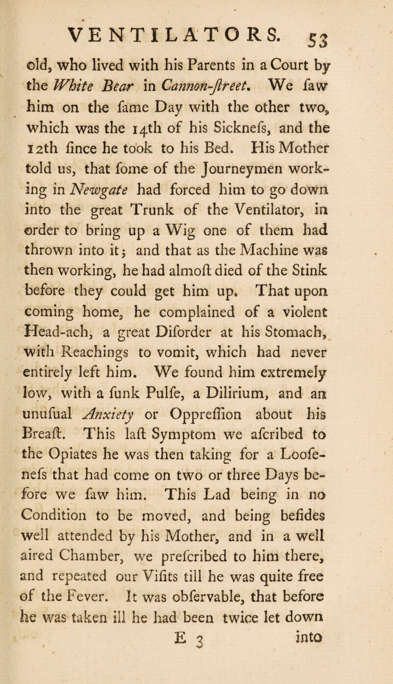 S3 old, who lived with his Parents in a Court by the White Bear in Cannon-Jlreet. We faw him on the fame Day with the other two* which was the 14th of his Sicknefs, and the 12th fince he took to his Bed. His Mother told us, that fome of the Journeymen work¬ ing in Newgate had forced him to go down into the great Trunk of the Ventilator, in order to bring up a Wig one of them had thrown into it $ and that as the Machine was then working, he had almoft died of the Stink before they could get him up. That upon coming home, he complained of a violent Head-ach, a great Diforder at his Stomach, with Reachings to vomit, which had never entirely left him. We found him extremely low, with a funk Pulfe, a Dilirium, and an unufual Anxiety or Oppreffion about his Breaft. This laft Symptom we afcribed to the Opiates he was then taking for a Loofe- nefs that had come on two or three Days be¬ fore we faw him. This Lad being in no Condition to be moved, and being befides well attended by his Mother, and in a well aired Chamber, we prefcribed to him there, and repeated our Vifits till he was quite free of the Fever. It was obfervable, that before he was taken ill he had been twice let down E 7 into