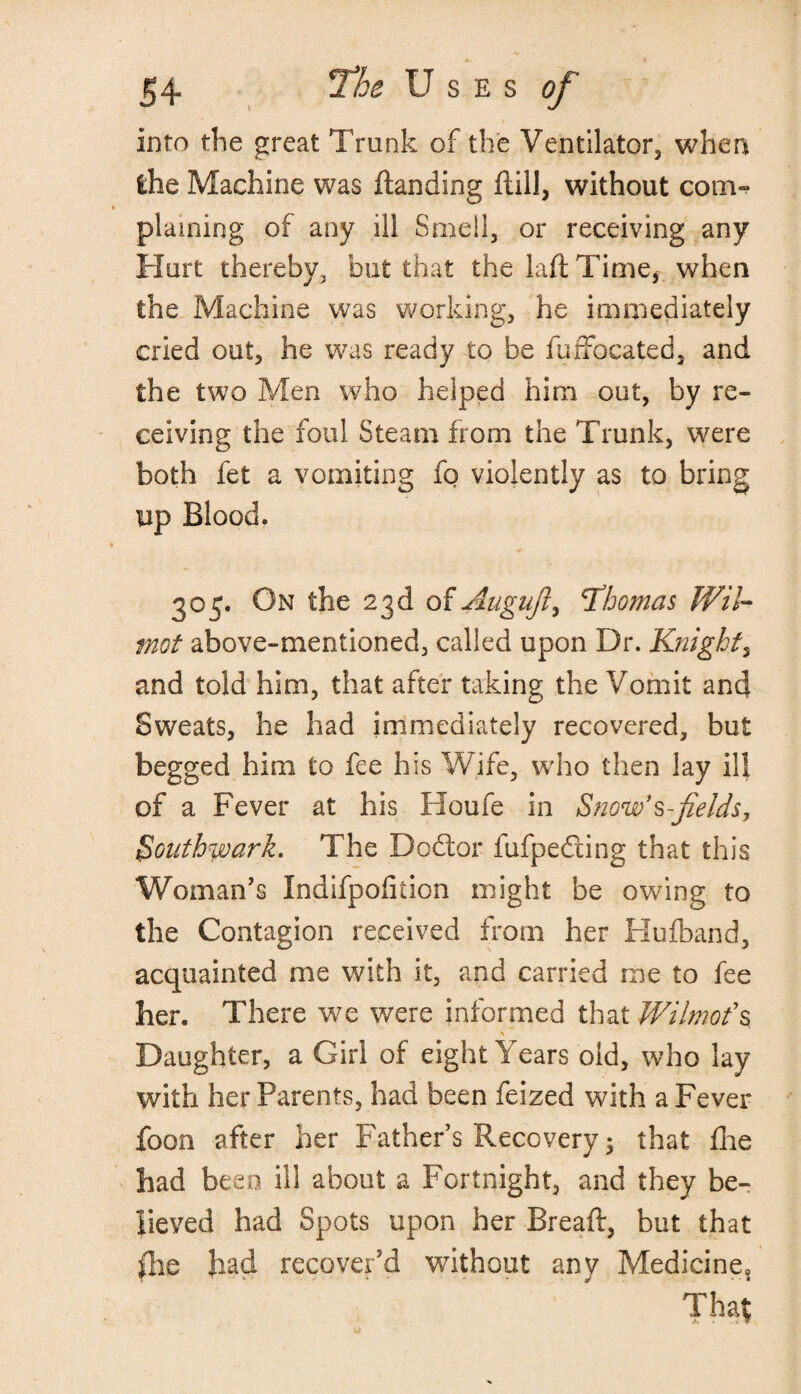 into the great Trunk of the Ventilator, when the Machine was ftanding ftill, without com¬ plaining of any ill Smell, or receiving any Hurt thereby, but that the lad Time, when the Machine was working, he immediately cried out, he was ready to be fuffocated, and the two Men who helped him out, by re¬ ceiving the foul Steam from the Trunk, were both fet a vomiting fo violently as to bring up Blood. 305. On the 23d of Augujl, 'Thomas Wil- mot above-mentioned, called upon Dr. Knight ? and told him, that after t.aking the Vomit and Sweats, he had immediately recovered, but begged him to fee his Wife, who then lay ill of a Fever at his Houfe in Snow's-fields, Southwark. The Dodlor fufpedling that this Woman’s Indifpofition might be owing to the Contagion received from her Hu (band, acquainted me with it, and carried me to fee her. There we were informed that Wilmofs \ Daughter, a Girl of eight Years old, who lay with her Parents, had been feized with a Fever foon after her Father’s Recovery 5 that fhe had been ill about a Fortnight, and they be¬ lieved had Spots upon her Bread:, but that die had recover’d without any Medicine, That