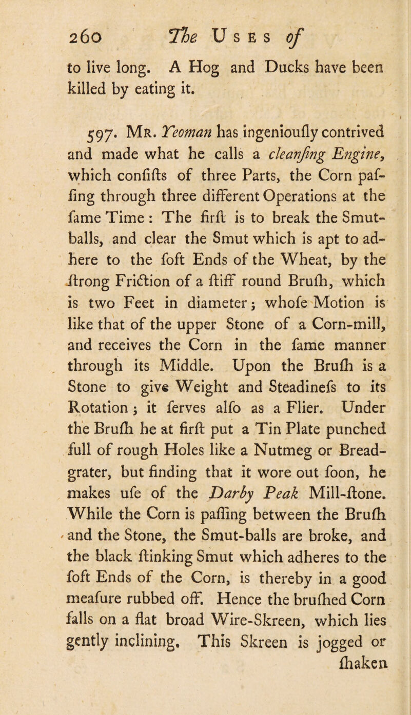 to live long. A Hog and Ducks have been killed by eating it. 597. Mr. Teoman has ingenioufly contrived and made what he calls a cleanji?7g Engine, which confifts of three Parts, the Corn pat¬ ting through three different Operations at the fame Time : The firfl is to break the Smut- balls, and clear the Smut which is apt to ad¬ here to the foft Ends of the Wheat, by the ftrong Fridtion of a ftiff round Brufh, which is two Feet in diameter; whofe Motion is like that of the upper Stone of a Corn-mill, and receives the Corn in the fame manner through its Middle. Upon the Brufh is a Stone to give Weight and Steadinefs to its Rotation ; it ferves alfo as a Flier. Under the Brufh he at firfl; put a Tin Plate punched full of rough Holes like a Nutmeg or Bread- grater, but finding that it wore out foon, he makes ufe of the Darby Peak Mill-flone. While the Corn is paffing between the Brufh ' and the Stone, the Smut-balls are broke, and the black ftinking Smut which adheres to the foft Ends of the Corn, is thereby in a good meafure rubbed off. Hence the brufhed Corn falls on a flat broad Wire-Skreen, which lies gently inclining. This Skreen is jogged or fhaken