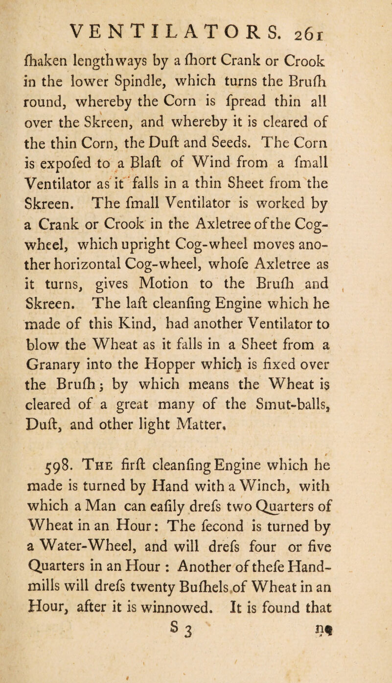 fhaken lengthways by a fhort Crank or Crook in the lower Spindle, which turns the Brufh round, whereby the Corn is fpread thin all over the Skreen, and whereby it is cleared of the thin Corn, the Duft and Seeds. The Corn is expofed to a Blaft of Wind from a fmall Ventilator as it falls in a thin Sheet from the Skreen. The fmall Ventilator is worked by a Crank or Crook in the Axletreeofthe Cog¬ wheel, which upright Cog-wheel moves ano¬ ther horizontal Cog-wheel, whofe Axletree as it turns, gives Motion to the Brufh and Skreen. The laft cleanfing Engine which he made of this Kind, had another Ventilator to blow the Wheat as it falls in a Sheet from a Granary into the Hopper which is fixed over the Brufh $ by which means the Wheat is cleared of a great many of the Smut-balls, Duft, and other light Matter, 1 ' \ ■ 1 f 598. The firft cleanfing Engine which he made is turned by Hand with a Winch, with which a Man can eafily drefs two Quarters of Wheat in an Hour: The fecond is turned by a Water-Wheel, and will drefs four or five Quarters in an Hour : Another of thefe Hand- mills will drefs twenty Bufhels of Wheat in an Hour, after it is winnowed. It is found that S3 n« 1
