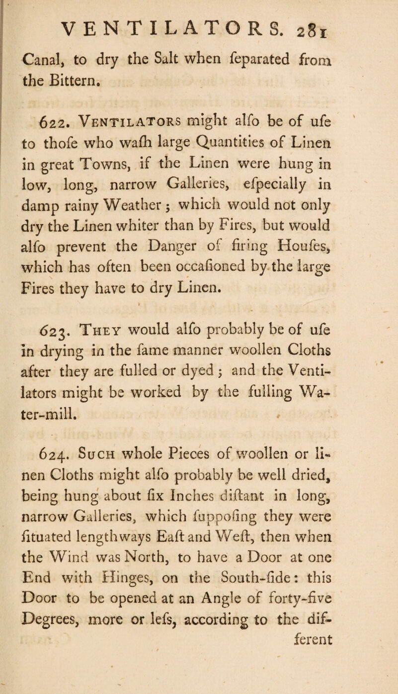 Canal, to dry the Salt when feparated from the Bittern. 622. Ventilators might alfo be of ufe to thofe who wafh large Quantities of Linen in great Towns, if the Linen were hung in low, long, narrow Galleries, elpecially in damp rainy Weather ; which would not only dry the Linen whiter than by Fires, but would alfo prevent the Danger of firing Houfes, which has often been occafioned by the large Fires they have to dry Linen. 623. They would alfo probably be of ufe in drying in the fame manner woollen Cloths after they are fulled or dyed ; and the Venti¬ lators might be worked by the fulling Wa¬ ter-mill. * 624. Such whole Pieces of woollen or li¬ nen Cloths might alfo probably be well dried, being hung about fix Inches diftant in long, narrow Galleries, which fuppofing they were fituated lengthways Eaft and Weft, then when the Wind was North, to have a Door at one End with Hinges, on the South-fide: this Door to be opened at an Angle of forty-five Degrees, more or lefs, according to the dif¬ ferent