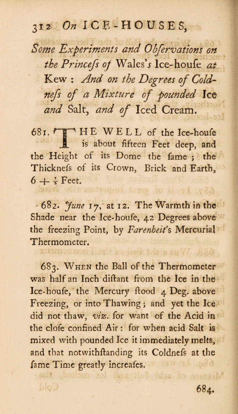 » ■ C l Some Experiments and Qbfervations on the Princefs op Wales’^ lce-houfe at Kew : And on the Degrees of Cold- nefs of a Mixture of pounded Ice and Salt5 and of Iced Cream, 681. HE WELL of the Ice-houfe A is about fifteen Feet deep, and the Height of its Dome the fame ; the Thicknefs of its Crown, Brick and Earthy 6 + 4- Feet. - 682. June 17, at 12. The Warmth in the Shade near the Ice-houfe, 42 Degrees above the freezing Point, by Farenheifs Mercurial Thermometer. 683. When the Ball of the Thermometer was half an Inch diftant from the Ice in the Ice-houfe, the Mercury ftood 4 Deg. above Freezing, or into Thawing; and yet the Ice did not thaw, viz. for want of the Acid in the clofe confined Air: for when acid Salt is mixed with pounded Ice it immediately melts* and that notwithftanding its Coldnefs at the fame Time greatly increafes. 684,