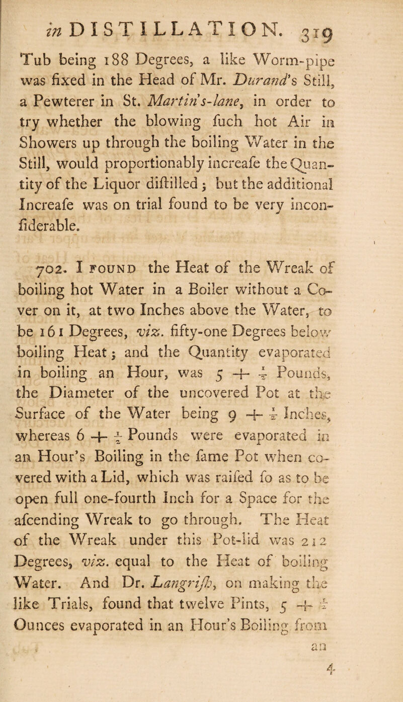 Tub being 188 Degrees5 a like Worm-pipe was fixed in the Head of Mr. Durand's Still, a Pewterer in St. Martin's-lane, in order to try whether the blowing fuch hot Air in Showers up through the boiling Water in the Still, would proportionably increafe the Quan¬ tity of the Liquor diftilled ; but the additional Increafe was on trial found to be very incon- fiderable. 702. I found the Pleat of the Wreak of boiling hot Water in a Boiler without a Co¬ ver on it, at two Inches above the Water, to be 161 Degrees, viz. fifty-one Degrees below boiling Heat $ and the Quantity evaporated in boiling an Hour, was 5-4-4 Pounds, the Diameter of the uncovered Pot at the Surface of the Water being 9 + 4- Inches, whereas 6-4-4 Pounds were evaporated in an Hour’s Boiling in the fame Pot when co¬ vered with a Lid, which was railed fo as to be open full one-fourth Inch for a Space for the afcending Wreak to go through. The Heat of the Wreak under this Pot-lid was 212 Degrees, viz. equal to the Heat of boiling Water. And Dr. Langrijh, on making the like Trials, found that twelve Pints, 5 -jH Ounces evaporated in an Hour’s Boiling, from n rj a A, 1