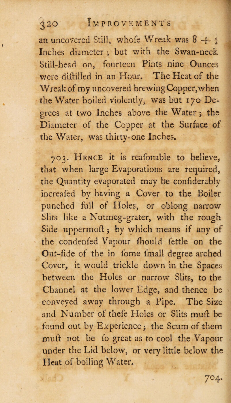 an uncovered Still, whofe Wreak was 8 + j Inches diameter > but with the Swan-neck Still-head on, fourteen Pints nine Ounces were diftilled in an Hour. The Heat of the Wreak of my uncovered brewing Copper,when the Water boiled violently, was but 170 De¬ grees at two Inches above the Water; the Diameter of the Copper at the Surface of the Water, was thirty-one Inches, 703. Hence it is reafonable to believe, that when large Evaporations are required, the Quantity evaporated may be confiderably increafed by having a Cover to the Boiler punched full of Holes, or oblong narrow Slits like a Nutmeg-grater, with the rough Side uppermoft 5 by which means if any of the condenfed Vapour fhould fettle on the Out-fide of the in fome fmall degree arched Cover, it would trickle down in the Spaces between the Holes or narrow Slits, to the Channel at the lower Edge, and thence be conveyed away through a Pipe. The Size and Number of thefe Holes or Slits muft be found out by Experience; the Scum of them muft not be fo great as to cool the Vapour under the Lid below, or very little below the Heat of boiling Water. 7° 4-
