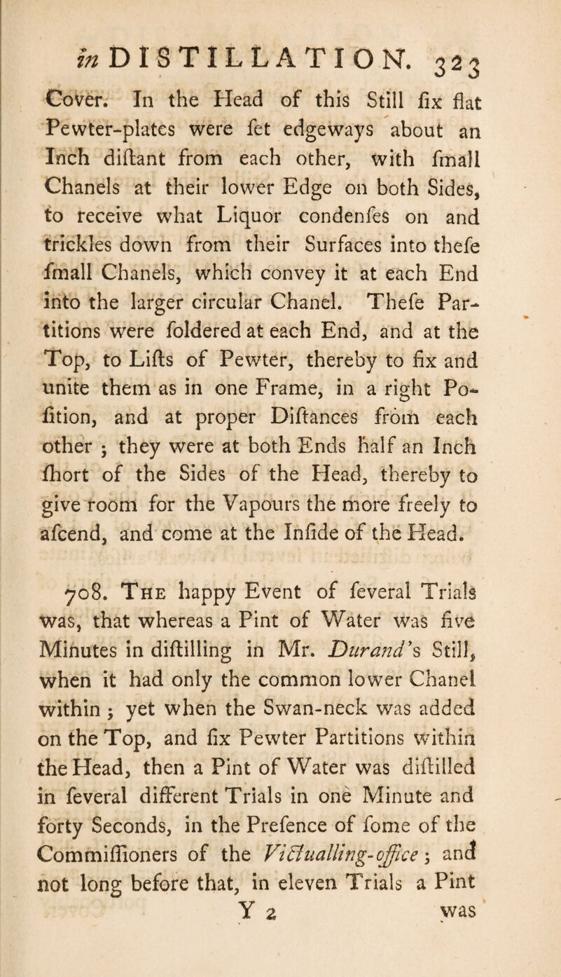 Cover. In the Head of this Still fix flat Pewter-plates were fet edgeways about an Inch diftant from each other, with fmall Chanels at their lower Edge on both Sides, to receive what Liquor condenfes on and trickles down from their Surfaces into thefe fmall Chanels, which convey it at each End into the larger circular Chanel. Thefe Par¬ titions were foldered at each End, and at the Top, to Lifts of Pewter, thereby to fix and unite them as in one Frame, in a right Po- fition, and at proper Diftances from each other ; they were at both Ends half an Inch fhort of the Sides of the Head, thereby to give room for the Vapours the more freely to afcend, and come at the Infide of the Head* 708. The happy Event of feveral Trials was, that whereas a Pint of Water was five Minutes in diftilling in Mr. Durand's Still, when it had only the common lower Chanel within ; yet when the Swan-neck was added on the Top, and fix Pewter Partitions within the Head, then a Pint of Water was diddled in feveral different Trials in one Minute and forty Seconds, in the Prefence of fome of the Commiffioners of the Victualling-office; and not long before that, in eleven Trials a Pint Y 2 was