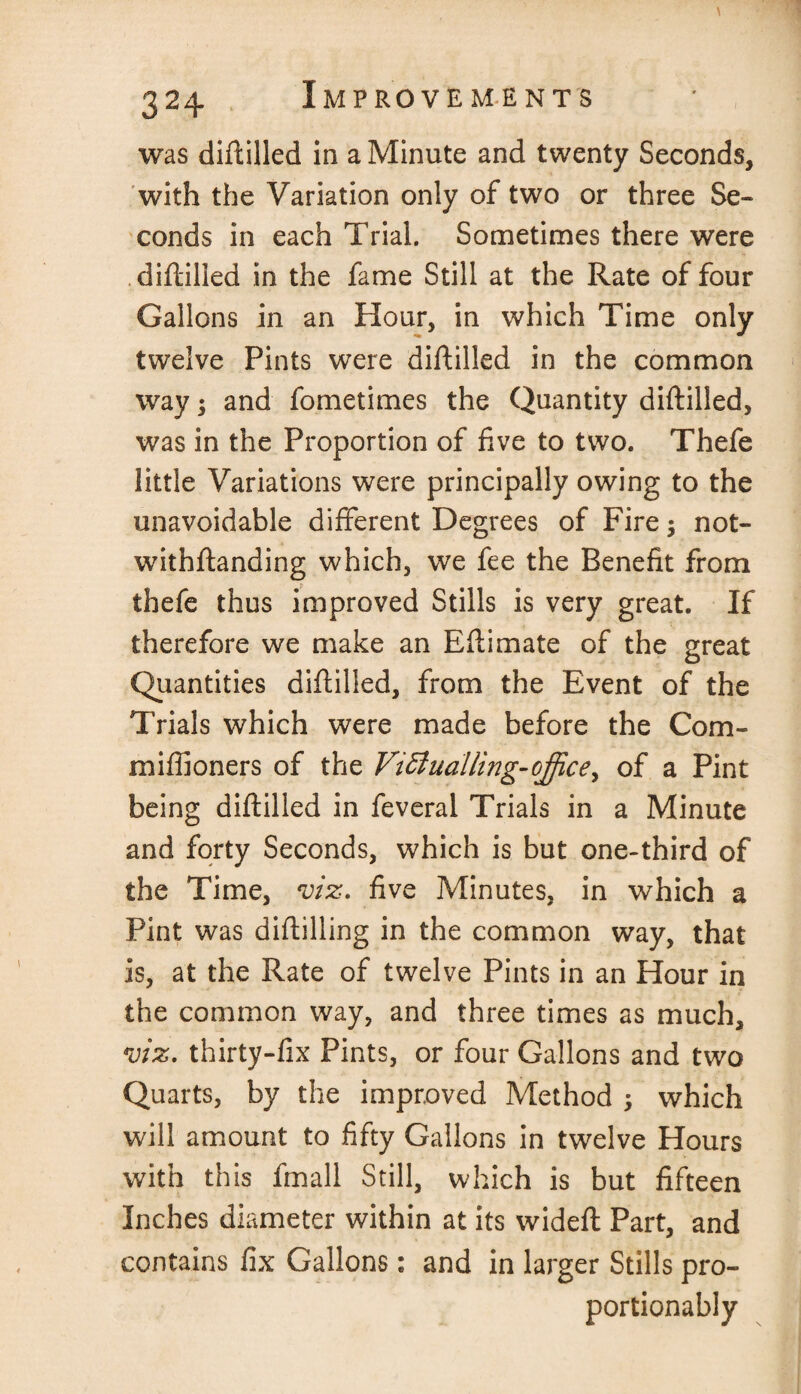 / 524 was diftilled in a Minute and twenty Seconds, with the Variation only of two or three Se¬ conds in each Trial. Sometimes there were diftilled in the fame Still at the Rate of four Gallons in an Hour, in which Time only twelve Pints were diftilled in the common way 5 and fometimes the Quantity diftilled, was in the Proportion of five to two. Thefe little Variations were principally owing to the unavoidable different Degrees of Fire; not¬ withstanding which, we fee the Benefit from thefe thus improved Stills is very great. If therefore we make an Eftimate of the great Quantities diftilled, from the Event of the Trials which were made before the Com- miffioners of the Victualling-office, of a Pint being diftilled in feveral Trials in a Minute and forty Seconds, which is but one-third of the Time, viz. five Minutes, in which a Pint was diftilling in the common way, that is, at the Rate of twelve Pints in an Hour in the common way, and three times as much, viz. thirty-fix Pints, or four Gallons and two Quarts, by the improved Method ; which will amount to fifty Gallons in twelve Hours with this fmall Still, which is but fifteen Inches diameter within at its wideft Part, and contains fix Gallons: and in larger Stills pro- portionably