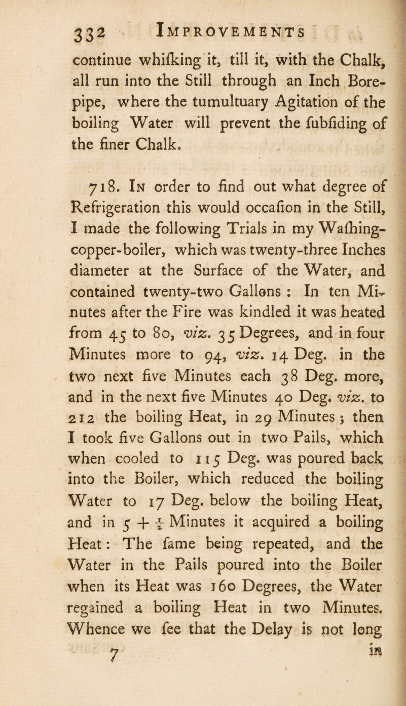 continue whifking it, till it, with the Chalk, all run into the Still through an Inch Bore- pipe, where the tumultuary Agitation of the boiling Water will prevent the fubfiding of the finer Chalk, 718. In order to find out what degree of Refrigeration this would occafion in the Still, I made the following Trials in my Wafhing- copper-boiler, which was twenty-three Inches diameter at the Surface of the Water, and contained twenty-two Gallons : In ten MT nutes after the Fire was kindled it was heated from 45 to 80, viz. 35 Degrees, and in four Minutes more to 94, viz. 14 Deg, in the two next five Minutes each 38 Deg. more, and in the next five Minutes 40 Deg. viz. to 212 the boiling Heat, in 29 Minutes 5 then I took five Gallons out in two Pails, which when cooled to 115 Deg. was poured back into the Boiler, which reduced the boiling Water to 17 Deg. below the boiling Heat, and in 5 + f Minutes it acquired a boiling Heat: The fame being repeated, and the Water in the Pails poured into the Boiler when its Heat was 160 Degrees, the Water regained a boiling Heat in two Minutes. Whence we fee that the Delay is not long 7 in