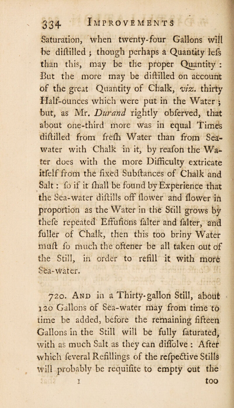 Saturation, when twenty-four Gallons will be difiilled ; though perhaps a Quantity lefs than this, may be the proper Quantity : But the more may be difiilled on account of the great Quantity of Chalk, viz. thirty Half-ounces which were put in the Water ; but, as Mr. Durand rightly obferved, that about one-third more was in equal Times difiilled from frefli Water than from Sea¬ water with Chalk in it, by reafon the Wa¬ ter does with the more Difficulty extricate itfelf from the fixed Subfiances of Chalk and Salt: fo if it (hall be found by Experience that the Sea-water diflills off flower and flower in proportion as the Water in the Still grows by thefe repeated Effufions falter and falter, and fuller of Chalk, then this too briny Water muff fo much the oftener be all taken out of the Still, irx order to refill it with more Sta-Water. 720. And in a Thirty-gallon Still, about 320 Gallons of Sea-water may from time to time be added, before the remaining fifteen Gallons in the Still will be fully faturated, with as much Salt as they can diffolve : After which feveral Refillings of the refpedtive Stills Wili probably be requifite to empty out the 1 too
