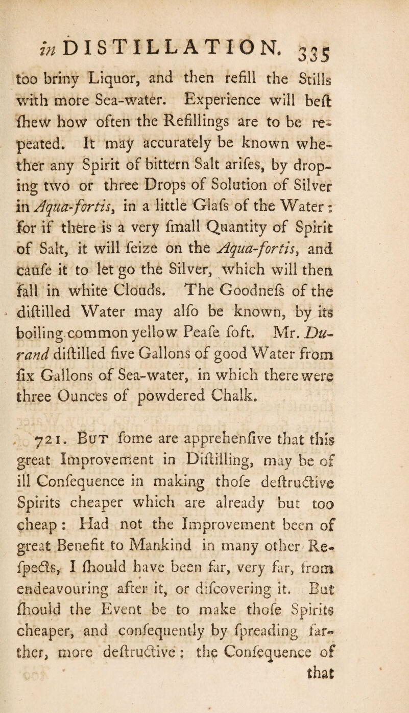 too briny Liquor, and then refill the Stills with more Sea-water. Experience will beft fhew how often the Refillings are to be re¬ peated. It may accurately be known whe¬ ther any Spirit of bittern Salt arifes, by drop- mg two or three Drops of Solution of Silver in Aqua-fortiSy in a little Glafs of the Water : for if there is a very fmall Quantity of Spirit of Salt, it will feize on the Aqua-fortisy and caufe it to let go the Silver, which will then fall in white Clouds. The Goodnefs of the diftilled Water may alfo be known, by its boiling common yellow Peafe foft. Mr. Du¬ rand diftilled five Gallons of good Water from fix Gallons of Sea-water, in which there were three Ounces of powdered Chalk. 721. But fome are apprehenfive that this great Improvement in Diftiiling, may be of ill Confequence in making thofe deftrudive Spirits cheaper which are already but too cheap : Had not the Improvement been of great Benefit to Mankind in many other Re- fpeds, I fhould have been fir, very far, from endeavouring after it, or difcovering it. But fhould the Event be to make thofe Spirits cheaper, and confequently by fpreading far¬ ther, more deftrudive; the Confequence of that