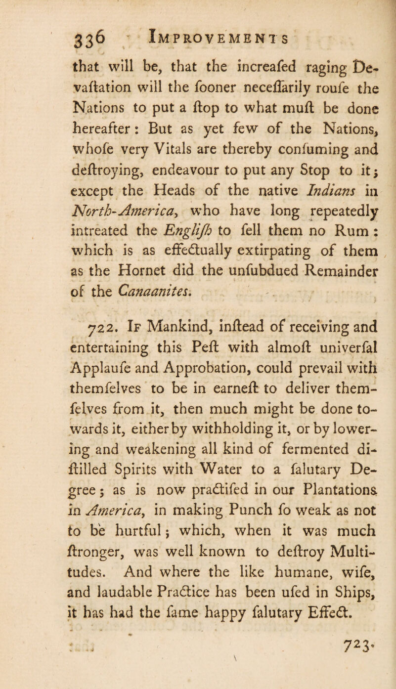 that will be, that the increafed raging De- vaftation will the fooner necefTarily roufe the Nations to put a flop to what mu ft be done hereafter: But as yet few of the Nations, whofe very Vitals are thereby confuming and deftroying, endeavour to put any Stop to itj except the Heads of the native Indians in North-America^ who have long repeatedly intreated the Englijh to fell them no Rum : which is as effectually extirpating of them as the Hornet did the unfubdued Remainder of the Canaanites. 722. If Mankind, inftead of receiving and entertaining this Pefl with almoft univerfal Applaufe and Approbation, could prevail with themfelves to be in earneft to deliver them- felves from it, then much might be done to¬ wards it, either by withholding it, or by lower¬ ing and weakening all kind of fermented di- frilled Spirits with Water to a falutary De¬ gree ; as is now praftifed in our Plantations, in America, in making Punch fo weak as not to he hurtful; which, when it was much ftronger, was well known to deftroy Multi¬ tudes. And where the like humane, wife, and laudable Practice has been ufed in Ships, it has had the fame happy falutary EffeCt. r * 723*