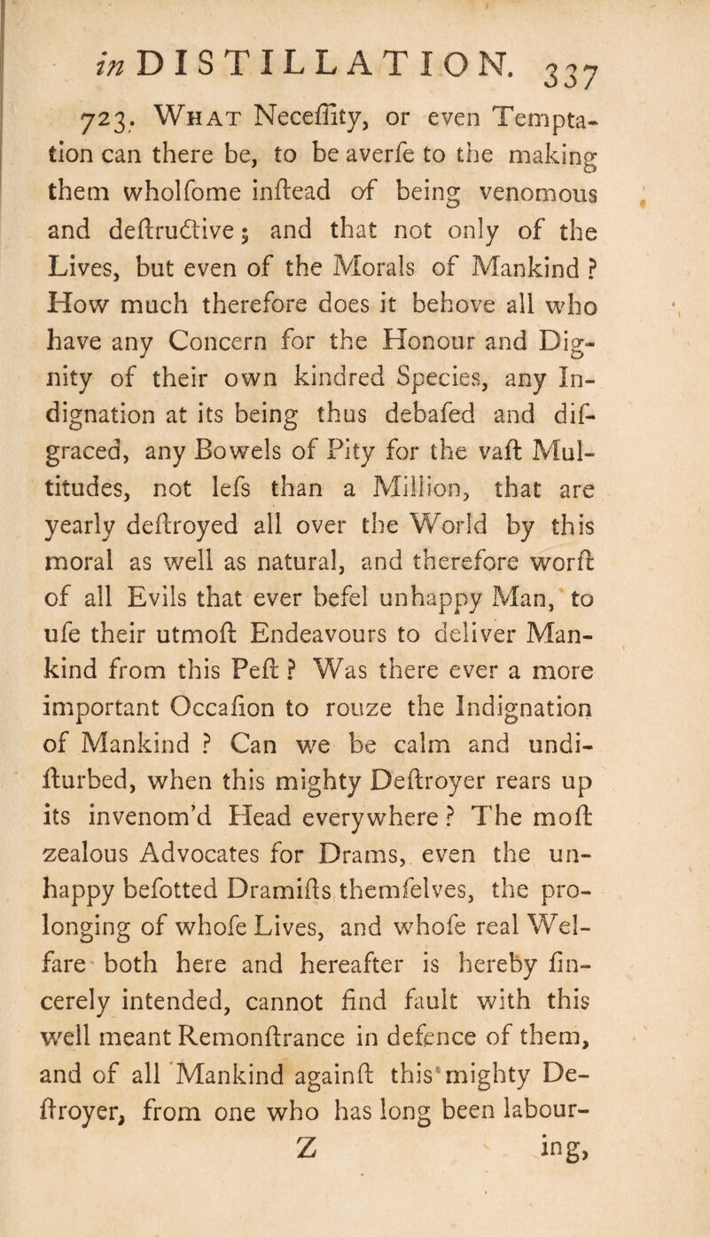 I z/z DISTILLATION. 337 723. What Neceffity, or even Tempta¬ tion can there be, to be averfe to the making them wholfome inftead of being venomous and deflrudtive; and that not only of the Lives, but even of the Morals of Mankind ? How much therefore does it behove all who have any Concern for the Honour and Dig¬ nity of their own kindred Species, any In¬ dignation at its being thus debafed and dis¬ graced, any Bowels of Pity for the vaft Mul¬ titudes, not lefs than a Million, that are yearly deftroyed all over the World by this moral as well as natural, and therefore word: of all Evils that ever befel unhappy Man, to ufe their utmofi: Endeavours to deliver Man¬ kind from this Pert ? Was there ever a more important Occafion to rouze the Indignation of Mankind ? Can we be calm and undi- fturbed, when this mighty Deftroyer rears up its invenom’d Head everywhere ? The moft zealous Advocates for Drams, even the un¬ happy befotted Dramifts themfelves, the pro¬ longing of whofe Lives, and whofe real Wel- fare both here and hereafter is hereby fin- cerely intended, cannot find fault with this well meant Remonftrance in defence of them, and of all Mankind againft this6mighty De¬ ll r oyer, from one who has long been labour- Z ing,