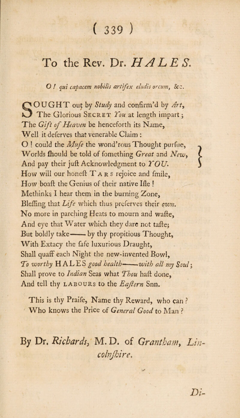 To the Rev. Dr. HALES. O ! qui capacem nobilis art if ex eludis or cumt Sc z. SOUGHT out by Study and confirm’d by Art9 The Glorious Secret You at length impart; The Gift of Heaven be henceforth its Name, Well it deferves that venerable Claim : O ! could the Mufe the wond’rous Thought purfue. Worlds fhould be told of fomething Great and New, And pay their juft Acknowledgment to YOU. How will our honeft Tars rejoice and fmile, How boaft the Genius of their native Ifie ! Methinks I hear them in the burning Zone, Bleffing that Life which thus preserves their own. No more in parching Heats to mourn and wafte. And eye that Water which they dare not tafte; But boldly take--by thy propitious Thought, With Extacy the fafe luxurious Draught, Shall quaff each Night the new-invented Bowl, To worthy HALES good health——-with all my Souli Shall prove to Indian Seas what Thou haft done. And tell thy labours to the Eaftern Snn. This is thy Praife, Name thy Reward, who can ? Who knows the Price of General Good to Man ? By Dr. Richards, M. D. of Grantham, Lin- colnjhire.