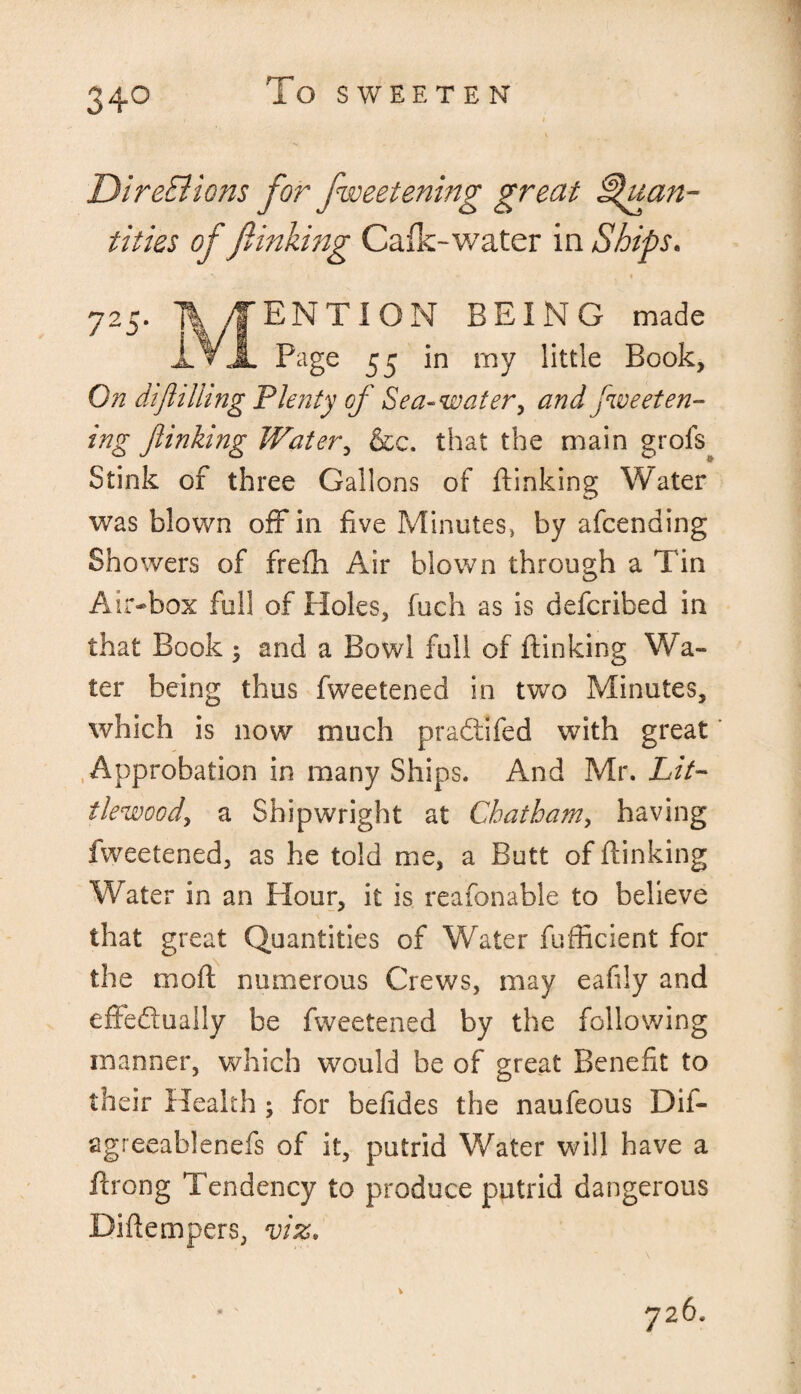 34° To SWEETEN Directions for fweetening great Quan¬ tities of finking Cafk-water in Ships. 725' ENTION BEING made Page 55 in my little Book, On dtjhliing Plenty of Sea-water, and Sweeten¬ ing Jlmhng Water, &c. that the main grofs Stink of three Gallons of ftinking Water was blown off in five Minutes, by afcending Showers of frefh Air blown through a Tin Air-box foil of Holes, inch as is defcribed in that Book ; and a Bowl full of ftinking Wa¬ ter being thus fweetened in two Minutes, which is now much pradtlfed with great Approbation in many Ships. And Mr. Lit- ilewood, a Shipwright at Chatham, having fweetened, as he told me, a Butt of ftinking Water in an Hour, it is reasonable to believe that great Quantities of Water fufficient for the moft numerous Crews, may eafily and effectually be fweetened by the following manner, which would be of great Benefit to their Health ; for belides the naufeous Dif- agreeablenefs of it, putrid Water will have a ftrong Tendency to produce putrid dangerous Diftempers, viz. 726.