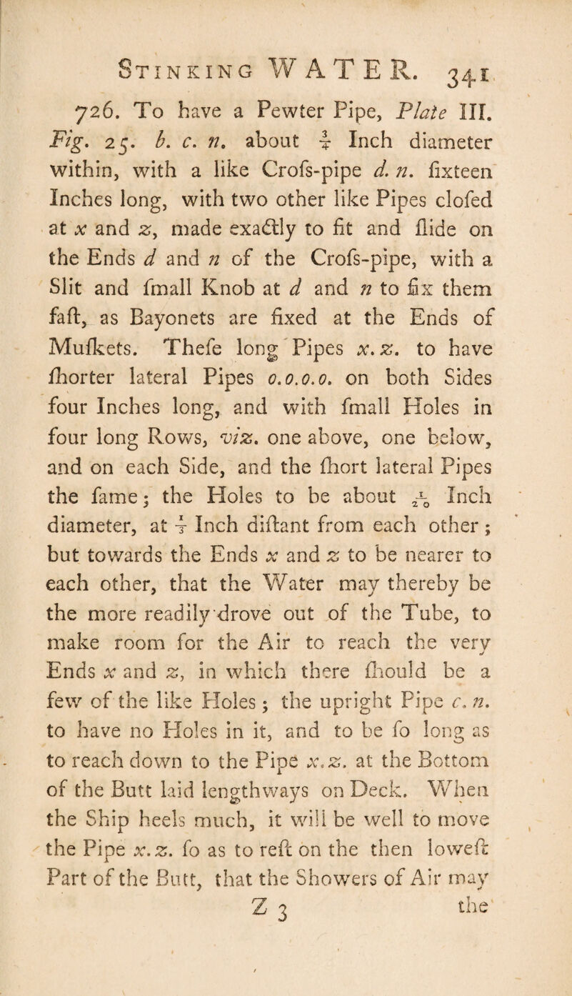 726. To have a Pewter Pipe, Plate III. Fig. 25. b. c. 77. about i Inch diameter within, with a like Crofs-pipe d. n. fixteen Inches long, with two other like Pipes clofed at x and zy made exactly to fit and hide on the Ends d and n of the Crofs-pipe, with a Slit and fmall Knob at d and 72 to fix them faft, as Bayonets are fixed at the Ends of Mufkets. Thefe long Pipes x.z. to have fhorter lateral Pipes 0.0.0.0. on both Sides four Inches long, and with fmall Holes in four long Rows, viz. one above, one below, and on each Side, and the fhort lateral Pipes the fame; the Holes to be about Inch diameter, at 4 Inch diftant from each other ; but towards the Ends x and z to be nearer to each other, that the Water may thereby be the more readily drove out of the Tube, to make room for the Air to reach the very J Ends x and z, in which there fcould be a few of the like Ploles; the upright Pipe c. n. to have no Holes in it, and to be fo long as to reach down to the Pipe x.z. at the Bottom of the Butt laid lengthways on Deck. When the Ship heels much, it will be well to move the Pipe x.z. fo as to reft on the then lowed: Part of the Butt, that the Showers of Air may Z 3 the
