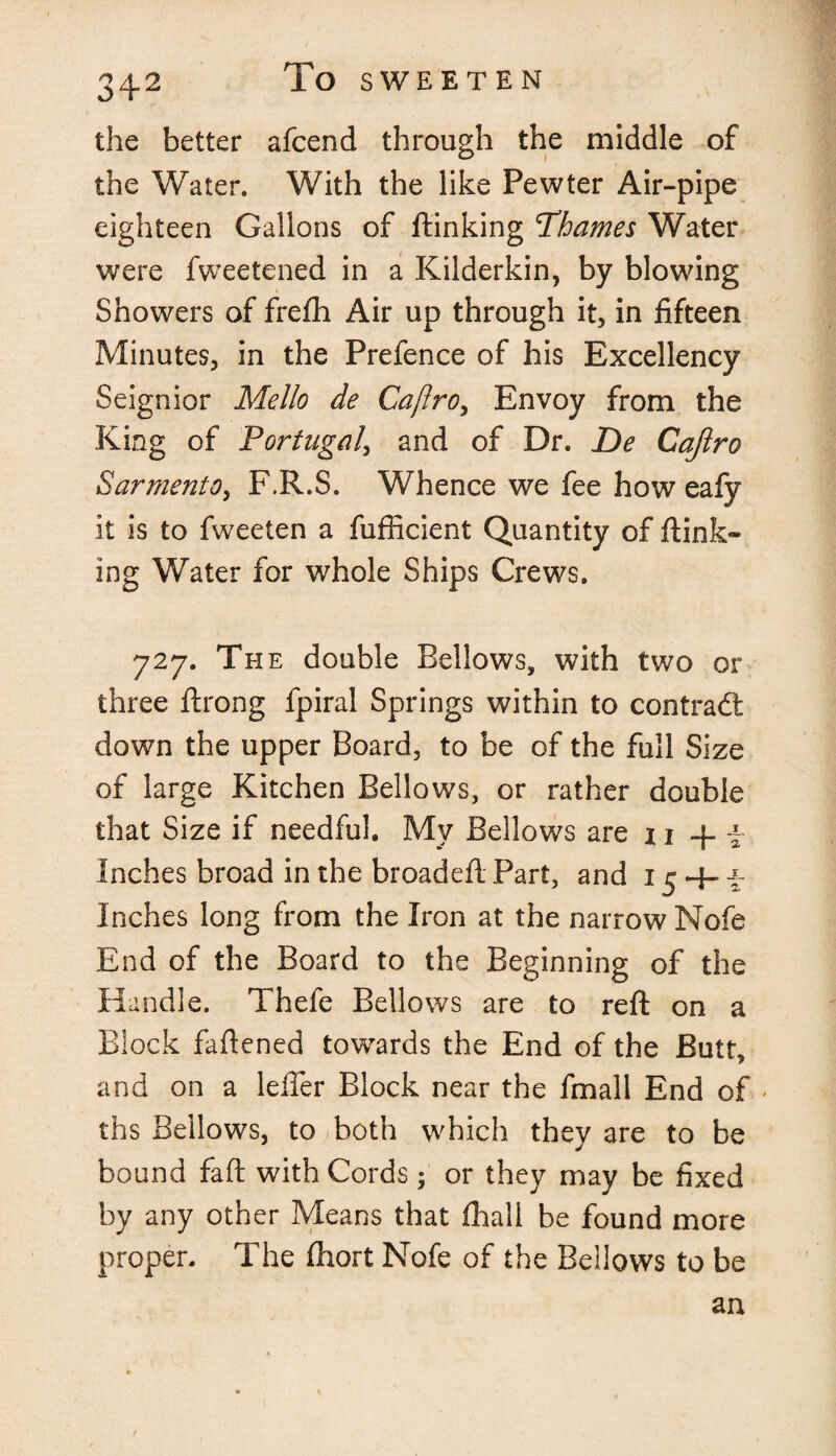 the better afcend through the middle of the Water. With the like Pewter Air-pipe eighteen Gallons of ftinking Thames Water were fweetened in a Kilderkin, by blowing Showers of frefh Air up through it, in fifteen Minutes, in the Prefence of his Excellency Seignior Mello de Caftro, Envoy from the King of Portugal, and of Dr. De Cajlro SarmentOy F.R.S. Whence we fee how eafy it is to fweeten a fufficient Quantity of ftink¬ ing Water for whole Ships Crews. 727. The double Bellows, with two or three ftrong fpiral Springs within to contradt down the upper Board, to be of the full Size of large Kitchen Bellows, or rather double that Size if needful. My Bellows are z 1 + f Inches broad in the broadeft Part, and 15 + f Inches long from the Iron at the narrow Nofe End of the Board to the Beginning of the Handle. Thefe Bellows are to reft on a Block faftened towards the End of the Butt, and on a Idler Block near the fmall End of - ths Bellows, to both which they are to be bound faft with Cords; or they may be fixed by any other Means that fhall be found more proper. The ftiort Nofe of the Bellows to be an