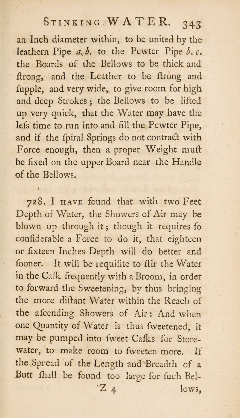 an Inch diameter within, to he united by the leathern Pipe aK b. to the Pewter Pipe b. c. the Boards of the Bellows to be thick and ftrong, and the Leather to be ftrong and fupple, and very wide, to give room for high and deep Strokes j the Bellows to be lifted up very quick, that the Water may have the lefs time to run into and fill the Pewter Pipe, and if the fpiral Springs do not contract with Force enough, then a proper Weight mu ft be fixed on the upper Board near the Handle of the Bellows. • 728. I have found that with two Feet Depth of Water, the Showers of Air may be blown up through it; though it requires fo confiderable a Force to do it, that eighteen or fixteen Inches Depth will do better and fooner. It will be requifite to ftir the Water in the Calk frequently with a Broom, in order to forward the Sweetening, by thus bringing the more diftant Water within the Reach of the afcending Showers of Air: And when one Quantity of Water is thus fweetened, it may be pumped into fweet Calks for Store- water, to make room to fweeten more. If the Spread of the Length and Breadth of a Butt fhall be found too large for fuch Bel- Z 4 lows,
