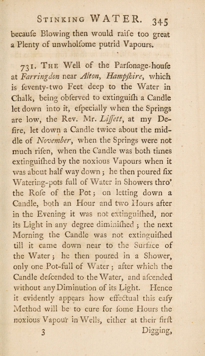 becaufe Blowing then would raife too great a Plenty of unwholfome putrid Vapours. to 731. The Well of the Parfonage-houfe at Farringdon near Altony Hampjhire, which is feventy-two Feet deep to the Water in Chalk, being obferved to extinguifh a Candle let down into it, efpecially when the Springs are low, the Rev. Mr. Lijfett, at my De¬ fire, let down a Candle twice about the mid- ' « die of November, when the Springs were not much rifen, when the Candle was both times extinguifhed by the noxious Vapours when it was about half way down ; he then poured fix Watering-pots full of Water in Showers thro’ the Rofe of the Pot 5 on letting down a Candle, both an Hour and two Hours after in the Evening it was not extinguifhed, nor its Light in any degree diminifhed ; the next Morning the Candle was not extinguifhed till it came down near to the Surface of the Water; he then poured in a Shower, only one Pot-full of Water; after which the Candle defcended to the Water, and afcended without any Diminution of its Light. Hence it evidently appears how effectual this eafy Method will be to cure for fome Hours the noxious Vapour in Wells, either at their firft 3 Digg‘ng>
