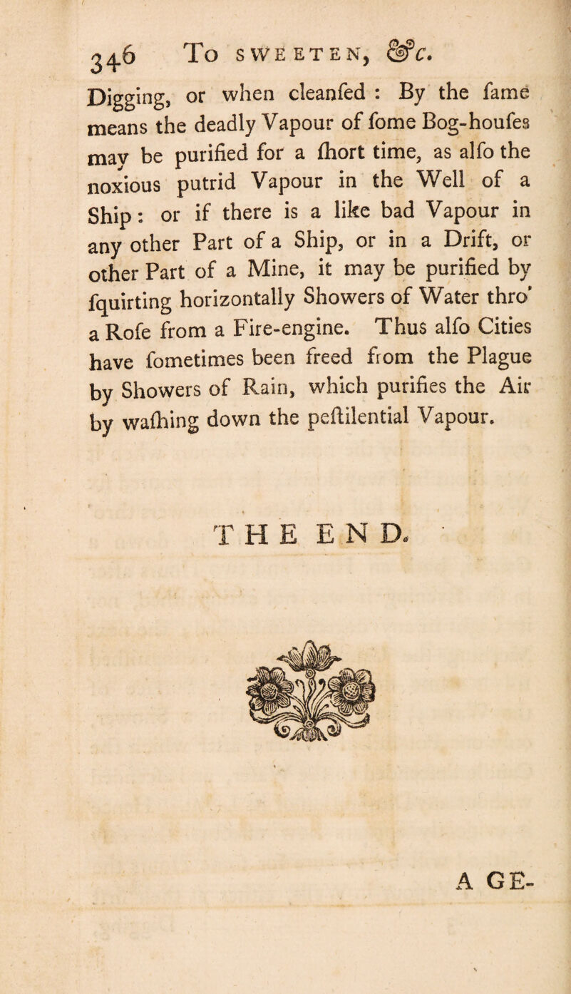 To SWEETEN, &C. Digging, or when cleanfed : By the fame means the deadly Vapour of fome Bog-houfes mav be purified for a fhort time, as alfo the noxious putrid Vapour in the Well of a Ship: or if there is a like bad Vapour in any other Part of a Ship, or in a Drift, or other Part of a Mine, it may be purified by fquirting horizontally Showers of Water thro’ a Rofe from a Fire-engine. Thus alfo Cities have fometimes been freed from the Plague by Showers of Rain, which purifies the Air by walhing down the peftilential Vapour. T HE END. A GE-
