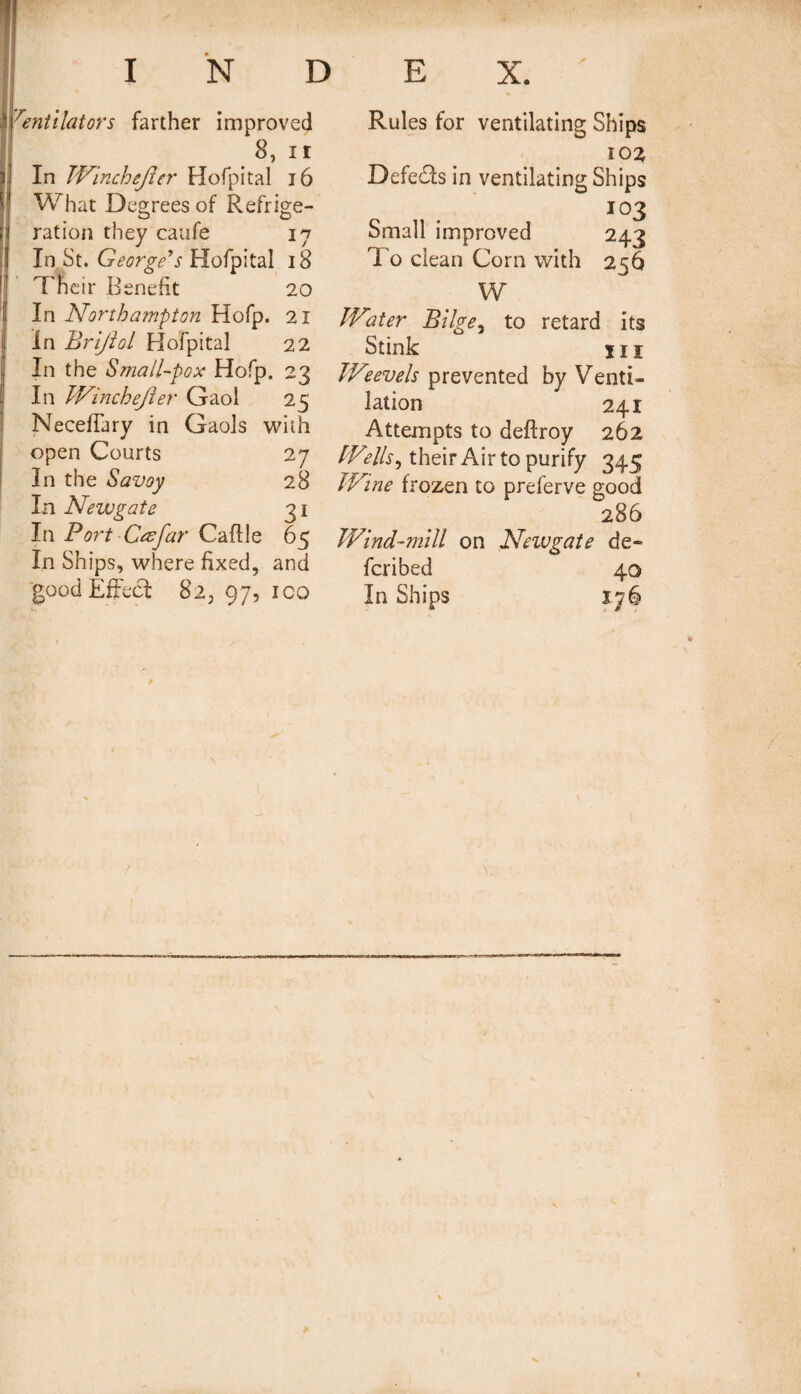 Ventilator 's farther improved 8, ii In JVincheJier Hofpital 16 What Degrees of Refrige¬ ration they caufe 17 In St. George's Hofpital 18 Their Benefit 20 In Northampton Hofp. 21 In Brijlol Hofpital 22 In the Small-pox Hofp. 23 In JVincheJier Gaol 25 NecefTary in Gaols with open Courts 27 In the Savoy 28 In Newgate 31 In Port C<zfar Caftle 65 In Ships, where fixed, and 'goodEffect 823 97, ico Rules for ventilating Ships 102 Defers in ventilating Ships 103 Small improved 243 To clean Corn with 256 W JVater Bilge, to retard its Stink hi JVeevels prevented by Venti¬ lation 241 Attempts to deftroy 262 [Veilsi their Air to purify 345 JVine frozen to preferve good 286 Wind-mill on Newgate de¬ ferred 40 In Ships I-