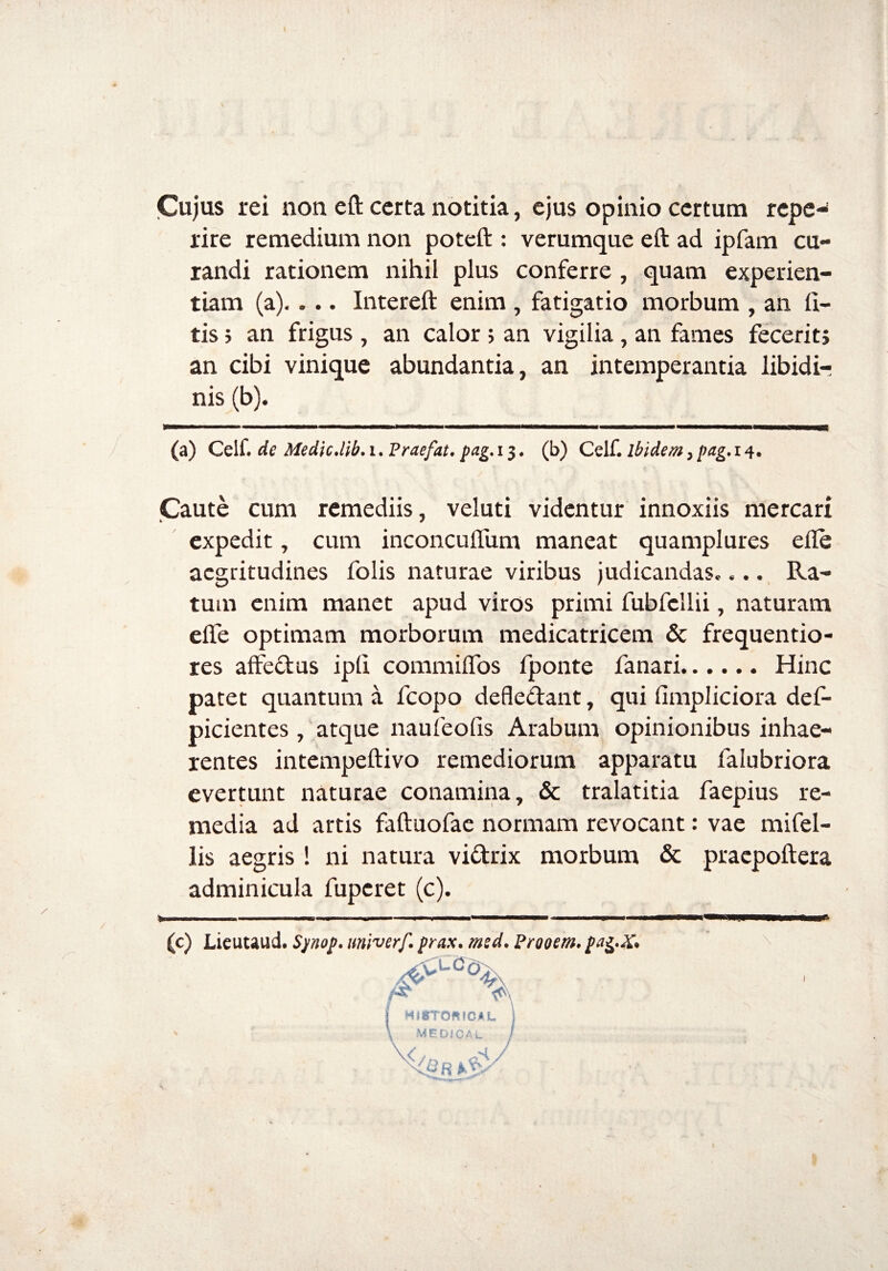 Cujus rei non eft certa notitia, ejus opinio certum repe* rire remedium non poteft : verumque eft ad ipfam cu¬ randi rationem nihil plus conferre , quam experien¬ tiam (a).. .. Intereft enim , fatigatio morbum , an li¬ tis ; an frigus , an calor» an vigilia, an fames fecerit» an cibi vinique abundantia, an intemperantia libidi¬ nis (b). (a) Celf. de Medie.lib. i. Praefat. pag. 13. (b) Celf. ibidem, pag. 14. Caute cum remediis, veluti videntur innoxiis mercari expedit, cum inconcuflum maneat quamplures elle aegritudines folis naturae viribus judicandas.... Ra¬ tum enim manet apud viros primi fubfcllii, naturam elfe optimam morborum medicatricem & frequentio- res affedus ipli commifibs fponte fanari.Hinc patet quantum a fcopo defledant, qui fimpliciora def- picientes, atque naufeolis Arabum opinionibus inhae¬ rentes intempeftivo remediorum apparatu falubriora evertunt naturae conamina, & tralatitia faepius re¬ media ad artis faftuofae normam revocant: vae mifel- lis aegris ! ni natura vidrix morbum & praepoftera adminicula fuperet (c). * ■ — ■■ — ■■■■■ » * — —— —— ■ (c) Lieutaud. Spnop. univerf. prax. msd. Frooem. pafr&