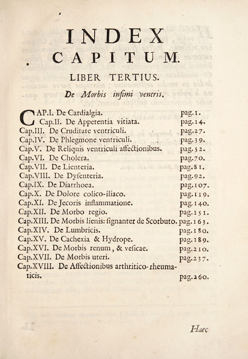 CAPITUM. LIBER TERTIUS. De Morbis infimi yentris* c AP.I. De Cardialgia. Cap.IL De Appetentia vitiata. Cap.III. De Cruditate ventriculi. ■ Cap.IV. De Phlegmone ventriculi. Cap.V. De Reliquis ventriculi allectionibus. Cap.VI. De Cholera. Cap.VII. De Lienteria. Cap.VIII. De Dyfenteria. Cap.IX. De Diarrhoea. Cap.X. De Dolore colico-iliaco. Cap.XI. De Jecoris inflammatione. Cap.XII. De Morbo regio. Cap.XIII. De Morbis lienis: lignanter de Scorbuto. Cap.XIV. De Lumbricis. Cap.XV. De Cachexia & Hydrope. Cap.XVI. De Morbis renum, & veficae. Cap.XVII. De Morbis uteri. Cap.XVIII. De Affectionibus arthritico* rheuma¬ ticis. pag.107, pag. 1. pag. 14, pag.27. pag. 3 9- pag. 5 2. pag. 70. pag. S1. pag. 92. g. pag.119. pag. 140. pag. 151. pag.16 3. pag.i So. pag. 18 9. pag. 210. pag.237. pag. 2 60. Haec