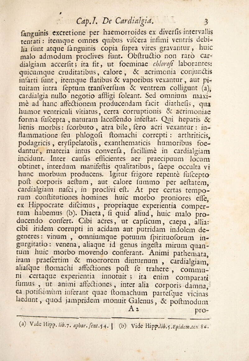 fansuinis cxcretione per haemorroides ex diverfis intervallis tenrari: itemque omnes quibus vifcera infimi ventris debi¬ lia fiunt atque (anguinis copia fiupra vires gravantur, huic malo admodum proclives fiunt. Obftruftio non raro car¬ dialgiam accerfit; ita fit, ut foeminae chlorofi laborantes: quicumque cruditatibus, calore, & acrimonia conjunctis infarti fiunt, itemque flatibus & vaporibus vexantur, aut pi¬ tuitam intra fieptum tranfiverfium & ventrem colligunt (a)- cardialgia nullo negotio affligi fioleant. Sed omnium maxi¬ me ad hanc affeCtionem producendam facit diathefis, qua humor ventriculi vitiatus, certa corruptionis & acrimoniae forma fufcepta , naturam laceflendo infeftat. Qui hepatis & lienis morbis: ficorbuto , atra bile, (ero acri vexantur : in¬ flammatione feu phlogofi ftomachi correpti: arthriticis, podagricis, eryfipelatofis, exanthematicis humoribus foe¬ dantur, materia intus converfia, facillime in cardialgiam incidunt. Inter caufas efficientes aer praecipuum locum obtinet, interdum manifeftis qualitatibus, fiaepe occulta vi hunc morbum producens. Igitur frigore repente fiuficepto poft corporis aeftum, aut calore luramo per aeftatem, cardialgiam na fici, in proclivi eft. At per certas tempo¬ rum conftitutiones homines huic morbo proniores eiTe, ex Hippocrate dilcimus, propriaque experientia comper¬ tum habemus (b). Diaeta, fi quid aliud, huic malo pro¬ ducendo confert. Cibi acres, ut capficum, caepa, allia: cibi itidem corrupti in acidam aut putridam indolem de¬ generes: vinum , omniumque potuum fpirituoforum in¬ gurgitatio: venena, aliaque id genus ingefta mirum quan¬ tum huic morbo movendo conferant. Animi pathemata iram praefertim & moerorem diuturnum , cardialgiam* aliafque ftomachi affectiones poft fe trahere , commu¬ ni certaque experientia innotuit ; ita enim comparati fumus , ut animi affectiones, inter alia corporis damnaJ ea )otifsimum inferant quae ftomachum partefque vicinas laedunt, quod jampridem monuit Galenus, & poftmodum A z pro- ~<l  *  ■■ ■' 1 ■ 1 ^ 1- 1 ■ — - (a) Vide Hipp.apbor.fent.54. | (b) Vide Hipp.lik^.Efidem.tex. 8*.