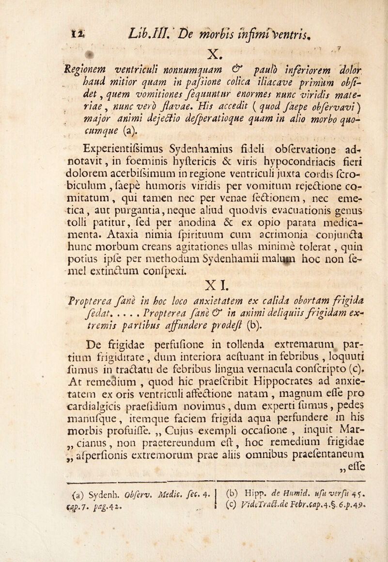 ? X. Regionem ventriculi nonnumquam & gaulo inferiorem dolor haud mitior quam in pafsione colica iliacave primum obfi¬ det , quem vomitiones fequuntnr enormes nunc viridis mate¬ riae , nunc vero flavae. His accedit ( quod Jaepe obfervavi) major animi dej e Hio de/peratioque quam in alio morbo quo¬ cumque (a). Experientilsimus Sydenhamius fideli obfervatione ad- notavit, in foeminis hyftericis & viris hypocondriacis fieri dolorem acerbilsinnim in regione ventriculi juxta cordis fcro- biculum , faepe humoris viridis per vomitum rejedione co¬ mitatum , qui tamen nec per venae ledionem, nec eme¬ tica, aut purgantia,neque aliud quodvis evacuationis genus tolli patitur, fed per anodina & ex opio parata medica¬ menta. Ataxia nimia fpirituum cum acrimonia conjunda hunc morbum creans agitationes ullas minime tolerat, quin potius ipfie per methodum Sydenhamii malum hoc non fe- - mei extinduni confipexi. XI. Propterea fani in hoc loco anxietatem ex calida obortam frigida fedat.Propterea fani & in animi deliquiis frigidam ex¬ tremis partibus ajfundere prodefl (b). De frigidae perfufione in tollenda extremarum par¬ tium frigiditate , dum interiora aeftuant in febribus , loquuti fumus in tradatu de febribus lingua vernacula confcripto (c). At remedium , quod hic praefcribit Hippocrates ad anxie¬ tatem ex oris ventriculi alfedione natam , magnum eflfe pro cardialgicis praefidium novimus, dum experti fumus , pedes manuique, itemque faciem frigida aqua perfundere in his morbis profuiffe. „ Cujus exempli occafione , inquit Mar- ,, cianus, non praetereundum eft, hoc remedium frigidae „ afperfionis extremorum prae aliis omnibus praefentaneum » (a) Sydenh. Qbfav. Medie, fee. 4. j (b) Hipp, de Humid. ufuverpm tiiD.T. pag.41. » (c) FidvTraft.de Febr.cap.i.%. 6.p.49*