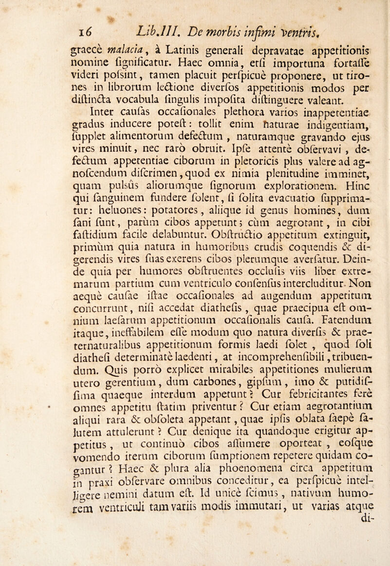 graece malacia, a Latinis generali depravatae appetitionis nomine fignificatur. Haec omnia, etfi importuna fortafle videri polsint, tamen placuit perfpicue proponere, ut tiro¬ nes in librorum le&ione diverfos appetitionis modos per diftin&a vocabula lingulis impolita diftinguere valeant. Inter caufas occafionales plethora varios inappetentiae gradus inducere poteft: tollit enim naturae indigentiam, lupplet alimentorum defe&um , naturamque gravando ejus vires minuit, nec raro obruit. Ipfe attente obfervavi , de- fe&um appetentiae ciborum in pletoricis plus valere ad ag- nofcendum difcrimen, quod ex nimia plenitudine imminet, quam pulsus aliorumque lignorum explorationem. Hinc qui fanguinem fundere folent, ii folita evacuatio fupprima- tur: heluones: potatores, aliique id genus homines, dum. fani funt, parum cibos appetunt; cum aegrotant, in cibi faftidium facile delabuntur. Obftrudtio appetitum extinguit, primum quia natura in humoribus crudis coquendis & di¬ gerendis vires fuasexerens cibos plerumque averfatur. Dein¬ de quia per humores obftruentes occiulis viis liber extre¬ marum partium cum ventriculo confenfus intercluditur. Non aeque caufae iftae occafionales ad augendum appetitum concurrunt, nifi accedat diathefis, quae praecipua eft om¬ nium laefarum appetitionum occafionalis caufa. Fatendum itaque, ineffabilem eife modum quo natura diverfis & prae- ternatutalibus appetitionum formis laedi folet , quod foli diathefi determinate laedenti, at incomprehenfibili, tribuen¬ dum. Quis porro explicet mirabiles appetitiones mulierum utero gerentium, dum carbones, gipiiam, imo & putidif- fima quaeque interdum appetunt > Cur febricitantes fere omnes appetitu ftatim priventur ? Cur etiam aegrotantium aliqui rara & obfoleta appetant, quae ipfis oblata fiaepe fa- lutem attulerunt) Cur denique ita quandoque erigitur ap¬ petitus , ut continuo cibos affumere oporteat , eofque vomendo iterum ciborum fumptionem repetere quidam co¬ gantur ? Haec & plura alia phoenomena circa appetitum in praxi oblervare omnibus conceditur, ea perfpicue intel- jjcrere nemini datum eft. Id unice fcimus, nativum humo- rem ventriculi tam variis modis immutari, ut varias atque