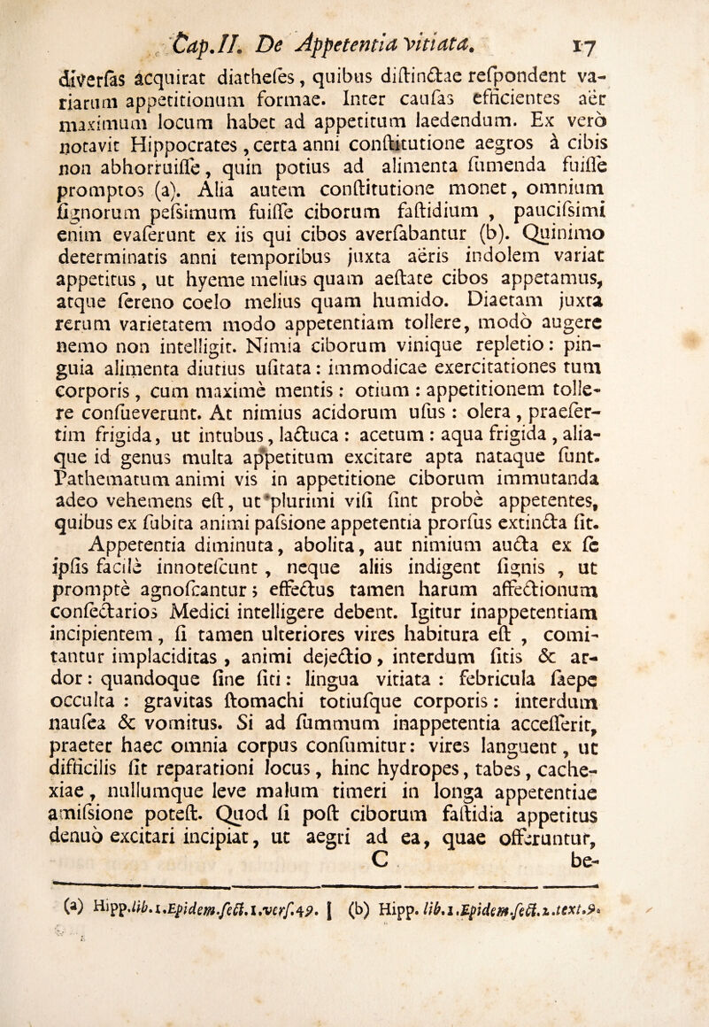 ditferfas acquirat diathefes, quibus diftindae refpondent va¬ riarum appetitionum formae. Inter caufas efficientes aer maximum locum habet ad appetitum laedendum. Ex vero notavit Hippocrates , certa anni conftitutione aegros a cibis non abhorruiffe, quin potias ad alimenta (timenda fuifle promptos (a). Alia autem conftitutione monet, omnium fignorum pefsimum fuifle ciborum faftidium , paucifsimi enim evaferunt ex iis qui cibos averfabantur (b). Quinimo determinatis anni temporibus juxta aeris indolem variat appetitus, ut hyeme melius quam aeftate cibos appetamus, atque fereno coelo melius quam humido. Diaetam juxta rerum varietatem modo appetentiam tollere, modo augere nemo non intelligit. Nimia ciborum vinique repletio: pin¬ guia alimenta diutius ufitata: immodicae exercitationes tum corporis, cum maxime mentis: otium : appetitionem tolle¬ re confueverunt. At nimius acidorum ufus : olera , praeier- tim frigida, ut intubus, laduca : acetum : aqua frigida , alia¬ que id genus multa appetitum excitare apta nataque funt. Pathematum animi vis in appetitione ciborum immutanda adeo vehemens eft, ut 'plurimi vili (int probe appetentes, quibus ex fubita animi pafsione appetentia prorfus extin&a fit. Appetentia diminuta, abolita, aut nimium auda ex (c ipfis facile innotefeunt, neque aliis indigent fignis , ut prompte agnofeantur; effectus tamen harum affedionutn confedarios Medici intelligere debent. Igitur inappetentiam incipientem, fi tamen ulteriores vires habitura eft , comi¬ tantur implaciditas , animi dejedio, interdum litis & ar¬ dor : quandoque fine fiti: lingua vitiata : febricula ia e pe occulta : gravitas ftomachi totiufque corporis: interdum naufea Sc vomitus. Si ad (ummum inappetentia acceflerit, praeter haec omnia corpus confumitur: vires languent, uc difficilis fit reparationi locus, hinc hydropes, tabes, cache¬ xiae , nullumque leve malum timeri in longa appetentiae amifsione poteft. Quod fi poft ciborum faftidia appetitus denuo excitari incipiat, ut aegri ad ea, quae offeruntur, C, be- (a) HippMb.i.Epidem-feft.i.verf.49. j (b) Hipp.