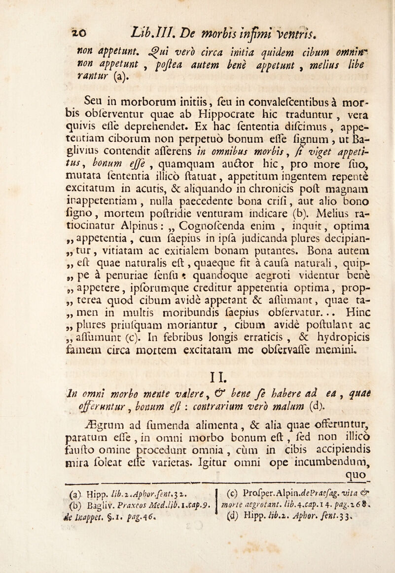 non appetunt. J^ui vero circa initia quidem cibum omnin non appetunt , pojlea autem bene appetunt, melius libe rantur (a). Seu in morborum initiis, (eu in convalefcentibus & mor¬ bis oblerventur quae ab Hippocrate hic traduntur , vera quivis e(le deprehendet. Ex hac fententia difcimus, appe¬ tentiam ciborum non perpetuo bonum ede (ignum , ut Ba- giivius contendit afferens in omnibus morbis, (i viget appeti¬ tus, bonum ejje , quamquam au&or hic, pro more luo, mutata lententia illico ftatuat, appetitum ingentem repente excitatum in acutis, & aliquando in chronicis poft magnam inappetentiam, nulla paecedente bona crifi, aut alio bono figno, mortem podridie venturam indicare (b). Melius ra¬ tiocinatur Alpinus: „ Cognofcenda enim , inquit, optima „ appetentia , cum (aepius in ipfia judicanda plures decipian- „ tur, vitiatam ac exitialem bonam putantes. Bona autem „ ed quae naturalis ed , quaeque fit a caufa naturali, quip- „ pe 4 penuriae fenfiu t quandoque aegroti videntur bene „ appetere, ipforumque creditur appetentia optima, prop- „ terea quod cibum avide appetant & adiimant, quae ta- „ men in multis moribundis faepius obfervatur... Hinc „ plures priulquam moriantur , cibum avide podulant ac „ adlununt (c). In febribus longis erraticis , & hydropicis famem circa mortem excitatam me obfervafie memini. II. In omni morbo mente valere, & bene fe habere ad ea , quae offeruntur, bonum ejl: contrarium vero malum (d). JEgrum ad fumenda alimenta, & alia quae offeruntur, paratum ede , in omni morbo bonum ed , (ed non illico fando omine procedunt omnia , ciim in cibis accipiendis mira foleat effe varietas. Igitur omni ope incumbendum, quo (3) Hipp» lib.i.Apbor.fent.^z. (b) Bagliv. Praxcos Med.lib. i+tap.2* de Inappet* §.1. pttg-46* (c) Prafper.Alpin.^P^r/^g. vita & morte aegrotant, lib.q.cap. 14. pag.z6%\ (d) Hipp. Ub.z. Jphor. fent.33,