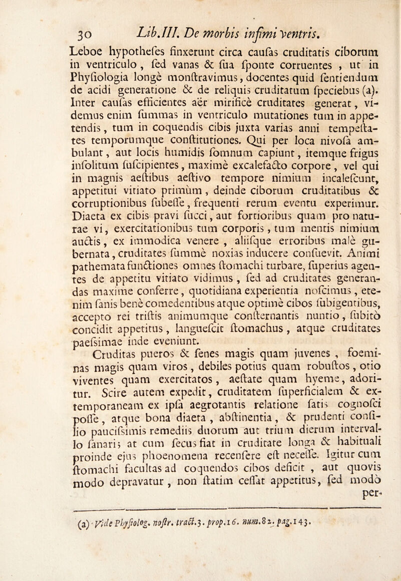 Leboe hypothefes finxerunt circa caufas cruditatis ciborum in ventriculo, fed vanas & fua fponte corruentes , ut in Phyfiologia longe monftravimus, docentes quid lentiendum de acidi generatione & de reliquis cruditatum fpeciebus (a). Inter caufas efficientes aer mirifice cruditares generat, vi¬ demus enim fummas in ventriculo mutationes tutn in appe¬ tendis , tum in coquendis cibis juxta varias anni tempefta- tes temporumque conftitutiones. Qui per loca nivofa am¬ bulant , aut locis humidis fomnum capiunt, itemque frigus infolitum (ufcipientes, maxime excalefado corpore , vel qui in magnis aeftibus aeftivo tempore nimium incaleteunt, appetitui vitiato primum, deinde ciborum cruditatibus & corruptionibus fubeife, frequenti rerum eventu experimur. Diaeta ex cibis pravi fucci, aut fortioribus quam pro natu¬ rae vi, exercitationibus tum corporis, tum mentis nimium audis, ex immodica venere , aliifque erroribus male gu¬ bernata, cruditates fumme noxias inducere confuevit. Animi pathemata fundiones omnes ftomachi turbare, fuperius agen¬ tes de appetitu vitiato vidimus , fed ad cruditates generan¬ das maxime conferre, quotidiana experientia nofcimus, ete¬ nim fanis bene comedentibus atque optime cibos fubigentibus, accepto rei triftis animumque confternantis nuntio, fubito concidit appetitus, languefcit ftomachus , atque cruditates paeisimae inde eveniunt. Cruditas pueros & fenes magis quam juvenes , foemi- nas magis quam viros, debiles potius quam robuftos , otio viventes quam exercitatos, aeftate quam hyeme, adori¬ tur. Scire autem expedit, cruditatem fuperficialem & ex- temporaneam ex ipfa aegrotantis relatione fatis cognoici polle, atque bona diaeta , abftinentia, & prudenti confi- lio paucifsimis remediis duorum aut trium dierum interval¬ lo fanaris at cum fecusfiat in cruditare longa & habituali proinde ejus phoenomena recenferc eft neceife. Igitur curri ftomachi fiicultas ad coquendos cibos deficit , aut quovis modo depravatur, non ftatim cefifat appetitus, fed modo per- (a) ■ Vide Phpfiolog. nojlr. tratt.3. prop. 16. num. 8 z. pag. 14 3