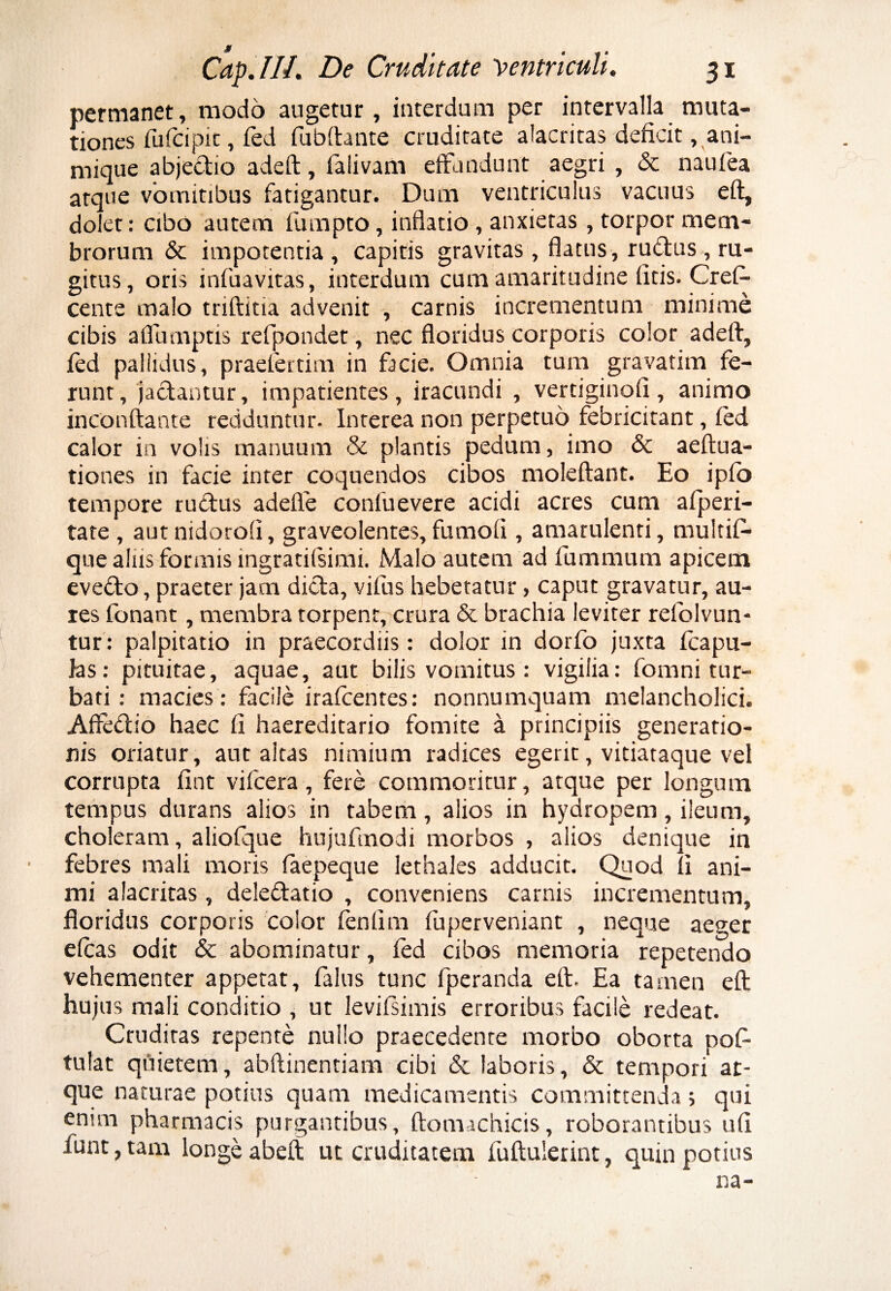 # Cap.lll. De Cruditate ventriculi. 31 permanet, modo augetur, interdum per intervalla muta¬ tiones fufcipit, fed fubftante cruditate alacritas deficit, ani¬ mique abjedio adeft, faiivam effundunt aegri , & naufea atque vomitibus fatigantur. Dum ventriculus vacuus eft, dolet: cibo autem fumpto, inflatio, anxietas, torpor mem¬ brorum & impotentia , capitis gravitas, flatus, rufius, ru¬ gitus, oris infuavitas, interdum cum amaritudine litis. CreD cente malo triftitia advenit , carnis incrementum minime cibis aflumptis refpondet , nec floridus corporis color adeft, fed pallidus, praefertim in facie. Omnia tum gravatim fe¬ runt, jactantur, impatientes, iracundi , vertiginofi, animo inconftante redduntur. Interea non perpetuo febricitant, fed calor in volis manuum & plantis pedum, imo & aeftua- tiones in facie inter coquendos cibos moleftant. Eo ipfo tempore rudus adede conluevere acidi acres cum afperi- tate , autnidorofi, graveolentes,fumofi, amarulenti, multif- que alus formis ingratifsimi. Malo autem ad fummum apicem evedo, praeter jam dida, vifus hebetatur, caput gravatur, au¬ res fonant, membra torpent^crura & brachia leviter refolvun- tur: palpitatio in praecordiis: dolor in dorfo juxta fcapu- jas: pituitae, aquae, aut bilis vomitus : vigilia: fomni tur¬ bati: macies: facile irafcentes: nonnumquam melancholici. Affedio haec fi haereditario fomite a principiis generatio¬ nis oriatur, aut altas nimium radices egerit, vitiataque vel corrupta fint vifcera, fere commoritur, atque per longum tempus durans alios in tabem, alios in hydropem, ileum, choleram, aliofque hujufmodi morbos , alios denique in febres mali moris faepeque lethales adducit. Quod fi ani¬ mi alacritas, deledatio , conveniens carnis incrementum, floridus corporis color fenlim fu perveniant , neque aeger efcas odit & abominatur, fed cibos memoria repetendo vehementer appetat, falus tunc fperanda eft. Ea tamen eft hujus mali conditio , ut levifsimis erroribus facile redeat. Cruditas repente nullo praecedente morbo oborta pof tulat quietem, abftinentiam cibi & laboris, & tempori at¬ que naturae potius quam medicamentis committenda> qui enim pharmacis purgantibus, ftomichicis, roborantibus ufi lunt, tam longe abeft ut cruditatem fuftulerint, quin potius na-