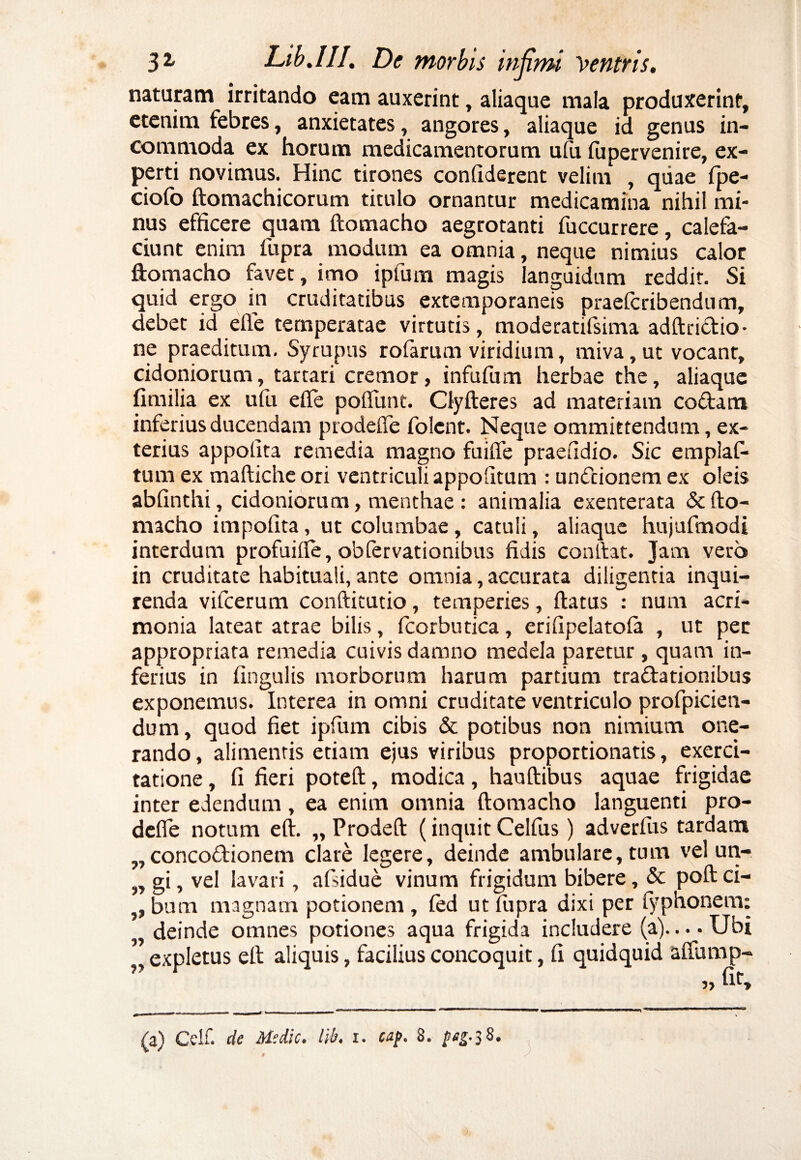 naturam irritando eam auxerint, aliaque mala produxerint, etenim febres, anxietates, angores, aliaque id genus in¬ commoda ex horum medicamentorum ufu fupervenire, ex¬ perti novimus. Hinc tirones confiderent velim , quae Ipe- ciolb ftomachicorum titulo ornantur medicamina nihil mi¬ nus efficere quam ftomacho aegrotanti fuccurrere, calefa¬ ciunt enim fupra modum ea omnia, neque nimius calor ftomacho favet, imo ipfum magis languidum reddit. Si quid ergo in cruditatibus extemporaneis praefcribendum, debet id efie temperatae virtutis, moderatifsima adftridio- ne praeditum. Syrupus rofarum viridium, miva,ut vocant, cidoniorum, tartari cremor, infufum herbae the, aliaque fimilia ex ufu efie poflunt. Qyfteres ad materiam codam inferius ducendam prodefie folcnt. Neque ommittendum, ex¬ terius appofita remedia magno fuifie praefidio. Sic emplafi* tum ex maftiche ori ventriculi appofitum : undionem ex oleis abfinthi, cidoniorum, menthae : animalia exenterata & fto¬ macho impolita, ut columbae, catuli, aliaque hujufmodi interdum profuifte, obfervationibus fidis confiat. Jam vero in cruditate habituali, ante omnia, accurata diligentia inqui¬ renda vifcerum confticutio, temperies, ftatus : num acri¬ monia lateat atrae bilis, fcorbutica, erifipelatola , ut per appropriata remedia cuivis damno medela paretur, quam in¬ ferius in lingulis morborum harum partium tradationibus exponemus. Interea in omni cruditate ventriculo profpicien- dum, quod fiet ipfum cibis & potibus non nimium one¬ rando , alimentis etiam ejus viribus proportionatis, exerci¬ tatione , fi fieri poteft, modica, hauftibus aquae frigidae inter edendum, ea enim omnia ftomacho languenti pro- defle notum eft. „ Prodeft (inquit Celfus) adverfus tardam ,, concodionem clare legere, deinde ambulare, tum vel un- „ gi, vel lavari, afsidue vinum frigidum bibere, & poft ci- , bum magnam potionem, led ut fupra dixi per fyphonem: , deinde omnes potiones aqua frigida includere (a)....Ubi ’ expletus eft aliquis, facilius concoquit, fi quidquid aftump- „ fit. (a) Celf. de Medie, lib. i. cap. 8. peg.^S. 3