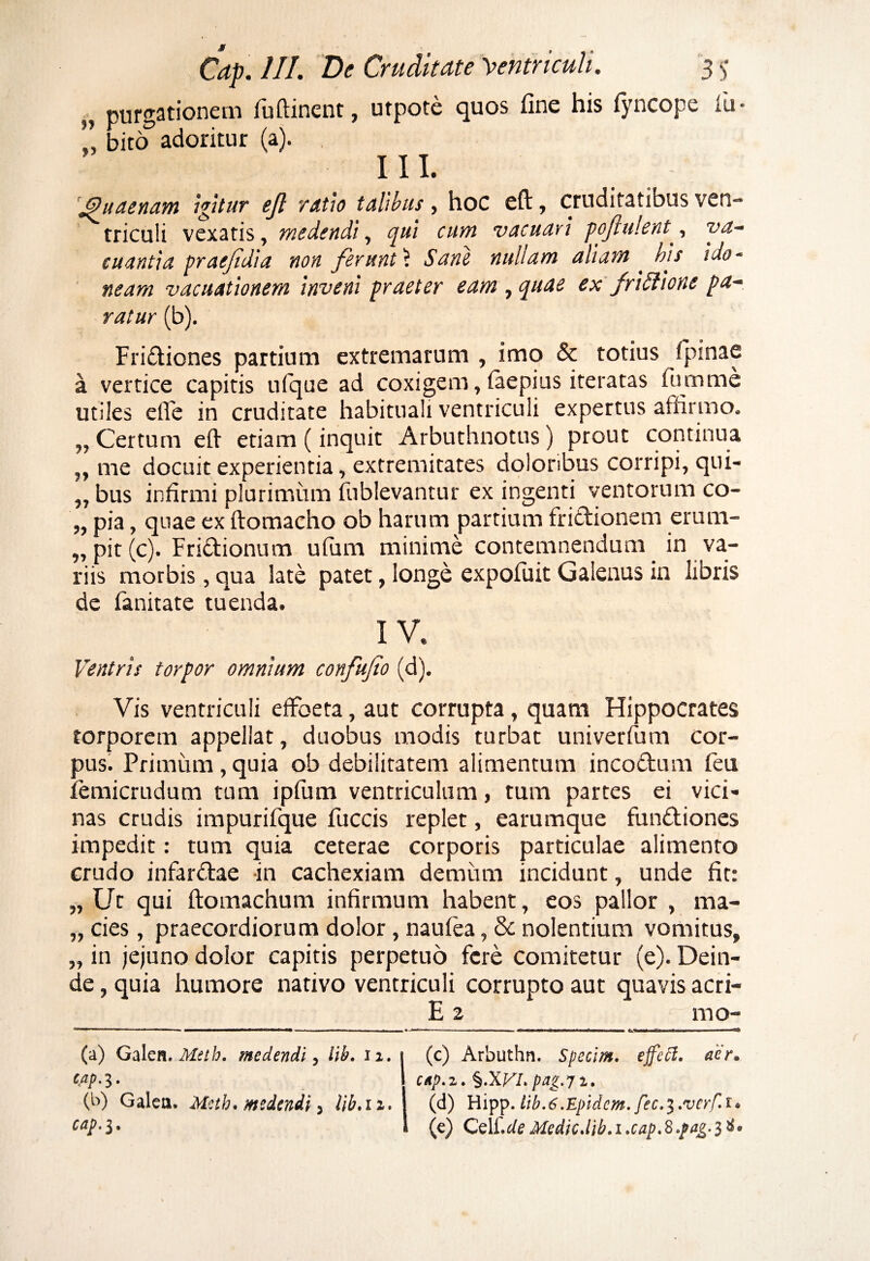 „ purgationem fuftinent, utpote quos fine his lyncope iu - ” bitcT adoritur (a). III. 'Jpuaenam Igitur ejl ratio talibus, hoc eft, cruditatibus ven¬ triculi vexatis, medendi, cjui cum vacuavi pofulent, va¬ cuantia praejidi a non ferunt 1 Sane nullam aliam . his ido¬ neam vacuationem inveni praeter eam , quae ex friStione pa¬ ratur (b). Fri&iones partium extremarum , imo & totius fpinae a vertice capitis ulque ad coxigem, iaepius iteratas fumme utiles effe in cruditate habituali ventriculi expertus affirmo. ,, Certum eft etiam (inquit Arbuthnotus) prout continua ,, me docuit experientia, extremitates doloribus corripi, qui- „ bus infirmi plurimum fublevantur ex ingenti ventorum co- „ pia, quae ex ftomacho ob harum partium frictionem erum- „pit(c). Fri&ionum ufum minime contemnendum in va¬ riis morbis, qua late patet, longe expofilit Galenus in libris de fanitate tuenda. IV. Ventris torpor omnium confufio (d). Vis ventriculi effoeta, aut corrupta, quam Hippocrates torporem appellat, duobus modis turbat univerfum cor¬ pus. Primum,quia ob debilitatem alimentum inco&um feu femicrudum tum ipfum ventriculum, tum partes ei vici¬ nas crudis impurifque fuccis replet, earumque fundtiones impedit: tum quia ceterae corporis particulae alimento crudo infar&ae -in cachexiam demum incidunt, unde fit: „ Ut qui ftomachum infirmum habent, eos pallor , ma- „ cies, praecordiorum dolor, naulea, & nolentium vomitus, „ in jejuno dolor capitis perpetuo fere comitetur (e). Dein¬ de , quia humore nativo ventriculi corrupto aut quavis acri- E 2 mo- 71 1 - ■ 11 - — ■■■IM1MWI I WII— iBuri—■mm —. — ■■ ■■ ■ ■■ i ■■ • ■■ i ■«! I——— i rp (a) Galen. Metb. medendi, lib. ii. t (c) Arbuthn. Specim. effeft. aer* CAp-3- \ uip.z. pag.71, (b) Galea. Mctb. medendi 3 lib.ii. I (d) Hipp. lib.6 .Epidcm. fec.^.vcrf.i* cap>S* i (e) Czii.de Medicdih.i.cap.8.