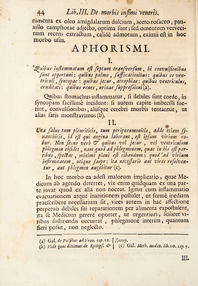 nimenta ex oleo amigdalarum dulcium , aceto rofaceo, pau¬ xillo camphorae adjedto, optima funtjfed omentum verveci¬ num recens extra&um , calide admotum, eximii eft in hoc morbo ufus. APHORISMI. I. ^Jefuibus inflammatum ejl feptum tranfverfum, hi convulfionibus ■ funt opportuni: quibus pulmo , fujjocationibus: quibus os ven¬ triculi ,fyncopae : quibus jecur , atrophiae: quibus ventriculus, cruditati: quibus renes, urinae fupprefsioni (a). Quibus ftomachus inflammatur, fi debiles funt corde, in lyncopam facillime incidunt: fi autem capite imbecilli fue¬ rint, convulfionibus, aliifque cerebri morbis tentantur, ut alias fatis monftravimus (b). II. Una Jdlus tum pleuriticis, tum peripneumonicis, adde etiam fy- nanchicis, id ejl qui angina laborant, ejl ipfum virium ro¬ bur. Non fecus vero & quibus vel jecur , vel ventriculum phlegmon objidet, nam quod ad pklegmonem, quae in his ejl par¬ tibus ,fpeStat, minimi plane ejl cibandum; quod 'ad virium infirmitatem, utique faepe : ita necejjario aut vires refolven- tur, aut phlegmon augebitur (c). In hoc morbo ea adefl: malorum implicatio, quae Me¬ dicum ab agendo deterret, vix enim quidquam ex una par¬ te juvat quod ex alia non noceat. Igitur cum inflammatio evacuationem atque inanitionem poftulet, ut ferme inediam praeferibere neceflarium fit, vires autem in hac affedione perpetuo debiles fui reparationem per alimenta expoftulenr, ita ie Medicum gerere oportet, ut urgentiori, fciiicet vi¬ ribus fuftinendis occurrat , phlegmone interim, quantum fieri poisit, non negle&o. (a) Gal. de Pulfibus ad tiron. cap.r i. | fynccp. (b) Picle quae diximus de Epilepf. & | (c) Gal. Meth. racchn. lib.io. cap 5.