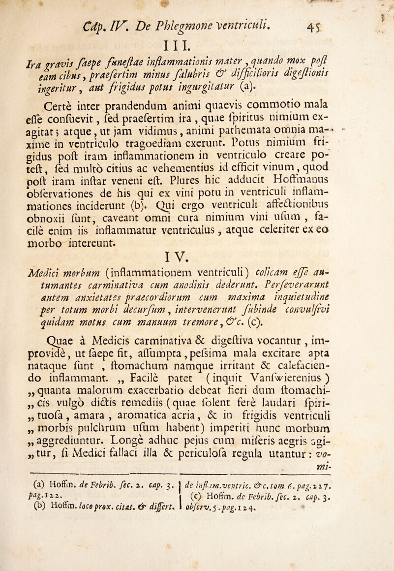 III. Ira gravis faepe faneflae inflammationis mater , quando mox pofi eam cibus, praefertim minus falubris & difficilioris digejhonis ingeritur, aut frigidus potus ingurgitatur (a). Certe inter prandendum animi quaevis commotio mala efle confuevit, fed praefertim ira , quae fpiritus nimium ex¬ agitat; atque, ut jam vidimus, animi pathemata omnia ma¬ xime in ventriculo tragoediam exerunt. Potus nimium fri¬ gidus poft iram inflammationem in ventriculo creare po- teft, fed multo citius ac vehementius id efficit vinum, quod poft iram inftar veneni eft. Plures hic adducit Hoffmanus obfervationes de his qui ex vini potu in ventriculi inflam¬ mationes inciderunt (b). Qui ergo ventriculi affectionibus obnoxii funt, caveant omni cura nimium vini ufum , fa¬ cile enim iis inflammatur ventriculus, atque celeriter ex eo morbo intereunt. IV. Medici morbum (inflammationem ventriculi) colicam ejfie au¬ tumantes carminativa cum anodinis dederunt. Perfeverarunt autem anxietates praecordiorum cum maxima inquietudine per totum morbi decurfum, intervenerunt fubinde convulfivi quidam motus cum manuum tremore, &c. (c). Quae a Medicis carminativa & digeftiva vocantur , im¬ provide , ut faepe fit, aflumpta, pefsima mala excitare apta nataque funt , ftomachum namque irritant & calefacien¬ do inflammant. „ Facile patet (inquit Vanlwietenius ) „ quanta malorum exacerbatio debeat fieri dum ftomachi- „ cis vulgo dictis remediis (quae iolent fere laudari Ipiri- „ tuofa , amara , aromatica acria, & in frigidis ventriculi „ morbis pulchrum ufum habent) imperiti hunc morbum „ aggrediuntur. Longe adhuc pejus cum miferis aegris agi- „tur, II Medici fallaci illa & periculofa regula utantur: vo¬ mi- (a) Hoffin. de Febrib. fec. z. cap. 3. J de inflam.ventric. &c.tom.fi.pag.zzy, piig. 1.1. . (c) HoftVn. dc Febrib. fec. 1. cap. 3. (b) iioffm. loco prox, citat. & differt. 1 abferv, 5. pag. 124. *C * *