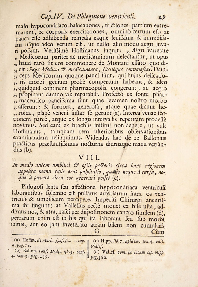 malo hypocondriaco balneationes, fridiones partium extre¬ marum, & corporis exercitationes, omnino certum eft, ac pauca effe adhibenda remedia eaque lenifsima & humidifsi- ma ufque adeo verum eft , ut nullo alio modo aegri juva¬ ri pofsint. Verifsime Hoffmanus inquit: „ ^gri vajietate „ Medicorum pariter ac medicaminum deledantur, ut opus „ haud raro (it eos commonere de Montani effato quo di- „ cit: Fuge Medicos if medicamenta, facileque convalefces. Dein- „ ceps Medicorum quoque pauci ifunt, qui hujus delicatio- ), ris morbi genium probe compertum habeant, & ideo ,, quidquid continent pharmacopolia congerunt, ac aegro >, propinant damno vix reparabili. Profedo ex fonte phar- „ maceutico paucifsima funt quae levamen noftro morbo „ afferunt: & fortiora, generoffa, atque quae dicunt he- „ roica, plane veneni inftar fe gerunt (a). Interea venae lec¬ tionem parce, atque ex longis intervallis repetitam prodefle novimus. Sed eam ex brachiis inftitui non debere, ut vult Hoffmanus , tamquam rem ulterioribus obfervationibus examinandam relinquimus. Videndus hac de re Ballonius pradicus praeftantifsimus nodurna diurnaque manu verfan- dus (b). VIII. In medio autem umbilici & ofsls petitoris circa hanc regionem appofita manu talis erat palpitatio, qualis neque a curfu , ne-, que a. pavore circa cor generari pojjet (c). Phlogofi lenta (eu affedione hypocondriaca ventriculi laborantibus folemne eft pulfatus arteriarum intra os ven¬ triculi- & umbilicum percipere. Imperiti Chirurgi aneurif- ma ibi fingunt; at Vallefius rede monet ex bile ufta, ad¬ dimus nos, & atra, na(ci per difpofftionem cancro fimilem (d), perrarum enim eft in his qui ita laborant feu fub morbi initiis, aut eo jam inveterato atram bilem non cumulari.. G Cum (a) Hoffm. de Morb. fpaf. fec. i. cap. t.pag.Tz. (b) Ballon. Conf% Medie»l\b*3. conf» 4* Pag .23 <?. (c) m^.lib.7.Epidem. tex.4. edit» Vallef. (d) Vallef, Com. m loem cit, Bigj>* pag- 380.