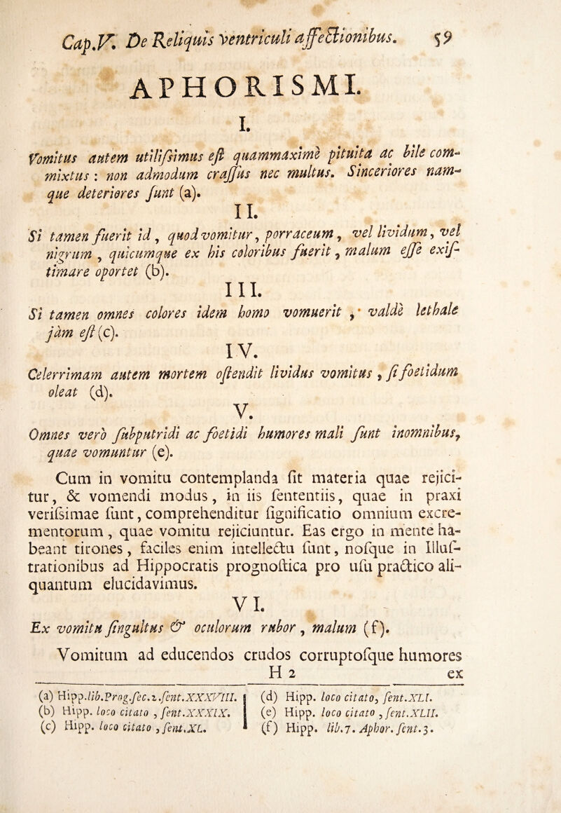 AP HORIS MI. I. Vomitus autem utili/simus ejl quammaxime pituita ac aile com- mixtus: non admodum crajfus nec multus. Sinceriores nam~> que deteriores funt (a). II. Si tamen fueritid, quod vomitur, porraceum, vel lividum, vel nigrum , quicumque ex bis coloribus fuerit} malum ejfe exif- timare oportet (b). I 11. Si tamen omnes colores idem homo vomuerit ,• valde lethale jam eji{c\ IV. Celerrimam autem mortem ojlendit lividus vomitus, fi foetidum oleat (d). • V. Omnes vero fuhputridi ac foetidi humores mali funt inomnibus7 quae vomuntur (e). Cum in vomitu contemplanda fit materia quae rejici¬ tur, & vomendi modus, ia iis fententiis, quae in praxi verilsimae funt, comprehenditur fignificatio omnium excre¬ mentorum , quae vomitu rejiciuntur. Eas ergo in mente ha¬ beant tirones, faciles enim intellectu funt, nofque in Illuf- trationibus ad Hippocratis prognoftica pro ufu pradico ali¬ quantum elucidavimus. VI. Ex vomitu fingultus & oculorum rubor, malum (f). Vomitum ad educendos crudos corruptofque humores H 2 ex (a) Wvp^.lib.Prog.fec.z.fent.XXXiAll. | (d) Hipp. loco citato, fent.XLl. (b) Hipp. loco citato , fent.XXXlX. i (e) Hipp. loco citato , fent.XLlI. (c) Hipp. loco citato , fent,XL. ^ (f) Hipp. ltb.7. Aphor.