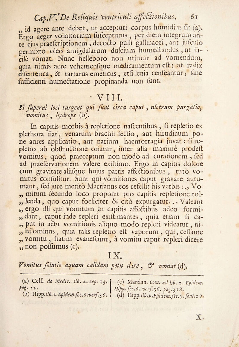 „ id agere ante debet, ut accepturi corpus humidius fit (a). Ergo aeger vomitorium fufcepturus , per diem integrum an¬ te ^jus praefcriptionem , decodo puili gallinacei, aut jufcnlo permixto oleo amigdalarum dulcium humedaqdus , ut fa¬ cile vomat. Nunc helleboro non utimur ad vomendum, quia nimis acre vehemenfque medicamentum cft; at radix difenterica, & tartarus emeticus, etli lenia cenleantur, line fufficienti humedatione propinanda non iunt. - VIII. Si fuperni loci turgent qui funt circa caput, ulcerum purgatio, vomitus, hydrops (b). In capitis morbis a repletione nafcentibus, fi repletio ex plethora fiat, venarum brachii fedio, aut hirudinum po¬ ne aures applicatio, aut narium haemorragia juvat: fi re¬ pletio ab obftrudione oriatur, inter alia maxime prodeft vomitus, quod praeceptum non modo ad curationem , fed ad praefervationem valere exiftimo. Ergo in capitis dolore cum gravitatealiifque hujus partis affectionibus, tuto vo¬ mitus confulitur. Sunt qui vomitiones caput gravare autu¬ mant , fed jure merito Martianus eos refellit his verbis :,, Vo- „ mitum fecundo loco proponit pro capitis repletione tol- ,, lenda, quo caput foeliciter & cito expurgatur... Valeant „ ergo illi qui vomitum in capitis affedibus adeo formi- „dant, caput inde repleri exiftimantes, quia etiam ii ca- „ put in actu vomitionis aliquo modo repleri videatur, ni~ ,, hilominus , quia talis repletio eft vaporum , qui, ceffante „ vomitu , ftatim evanefcunt, a vomitu caput repleri dicere „ non poffumus (c). IX. Vomitus folutio aquam calidam potu dare, & vomat (d). (a) Celf. de Medie, lib. s. cap. ij. fag. 22. (b) Hipp.lib.z.Epidem.fec.C.verf.iC. (c) Martian. Coni, ad tib. z. Epulem, thpp, fec.6. verf.$6. pag.z, 18. (d) HippJib.z.Epidem.fee.% .fent.zo. x.